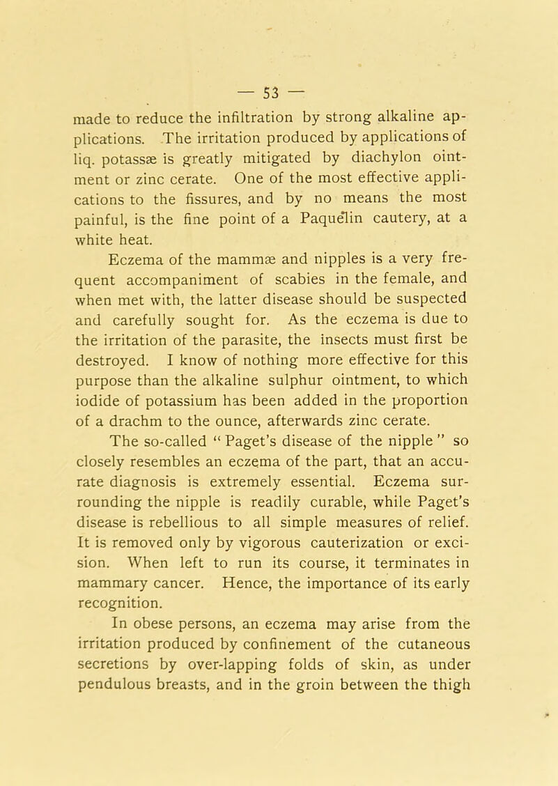 made to reduce the infiltration by strong alkaline ap- plications. The irritation produced by applications of liq. potassse is greatly mitigated by diachylon oint- ment or zinc cerate. One of the most effective appli- cations to the fissures, and by no means the most painful, is the fine point of a PaqueTn cautery, at a white heat. Eczema of the mammae and nipples is a very fre- quent accompaniment of scabies in the female, and when met with, the latter disease should be suspected and carefully sought for. As the eczema is due to the irritation of the parasite, the insects must first be destroyed. I know of nothing more effective for this purpose than the alkaline sulphur ointment, to which iodide of potassium has been added in the proportion of a drachm to the ounce, afterwards zinc cerate. The so-called “ Paget’s disease of the nipple ” so closely resembles an eczema of the part, that an accu- rate diagnosis is extremely essential. Eczema sur- rounding the nipple is readily curable, while Paget’s disease is rebellious to all simple measures of relief. It is removed only by vigorous cauterization or exci- sion. When left to run its course, it terminates in mammary cancer. Hence, the importance of its early recognition. In obese persons, an eczema may arise from the irritation produced by confinement of the cutaneous secretions by over-lapping folds of skin, as under pendulous breasts, and in the groin between the thigh