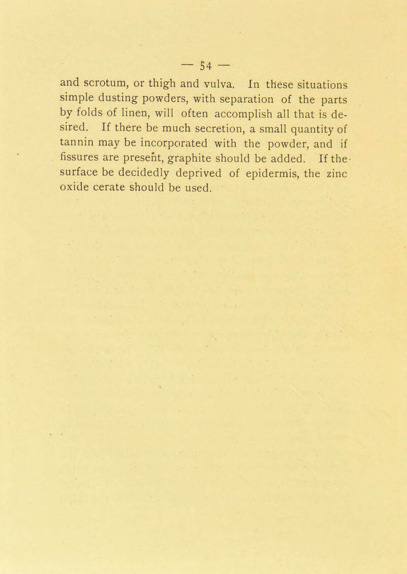 and scrotum, or thigh and vulva. In these situations simple dusting powders, with separation of the parts by folds of linen, will often accomplish all that is de- sired. If there be much secretion, a small quantity of tannin may be incorporated with the powder, and if fissures are present, graphite should be added. If the- surface be decidedly deprived of epidermis, the zinc oxide cerate should be used.