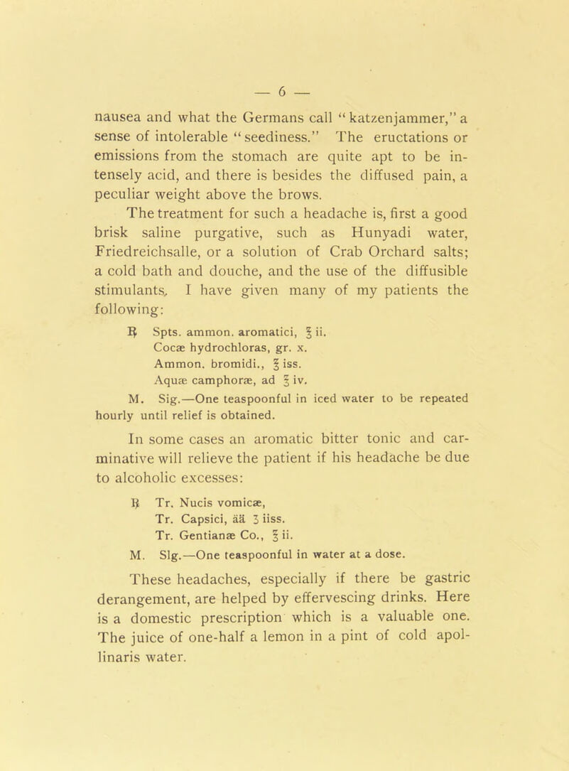 nausea and what the Germans call “ katzenjammer,” a sense of intolerable “seediness.” The eructations or emissions from the stomach are quite apt to be in- tensely acid, and there is besides the diffused pain, a peculiar weight above the brows. The treatment for such a headache is, first a good brisk saline purgative, such as Hunyadi water, Friedreichsalle, or a solution of Crab Orchard salts; a cold bath and douche, and the use of the diffusible stimulants, 1 have given many of my patients the following: Spts. ammon. aromatici, § ii. Cocae hydrochloras, gr. x. Ammon, bromidi., § iss. Aquae camphorae, ad § iv. M. Sig.—One teaspoonful in iced water to be repeated hourly until relief is obtained. In some cases an aromatic bitter tonic and car- minative will relieve the patient if his headache be due to alcoholic excesses: Ii Tr. Nucis vomicae, Tr. Capsici, aa 3 iiss. Tr. Gentianae Co., % ii. M. Slg.—One teaspoonful in water at a dose. These headaches, especially if there be gastric derangement, are helped by effervescing drinks. Here is a domestic prescription which is a valuable one. The juice of one-half a lemon in a pint of cold apol- linaris water.