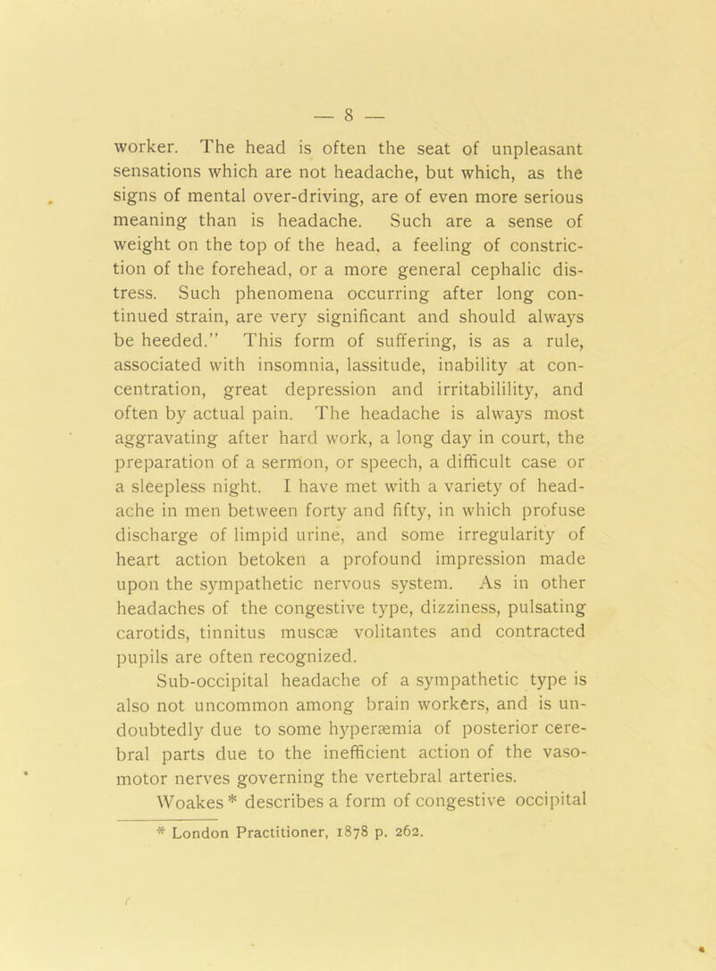 worker. The head is often the seat of unpleasant sensations which are not headache, but which, as the signs of mental over-driving, are of even more serious meaning than is headache. Such are a sense of weight on the top of the head, a feeling of constric- tion of the forehead, or a more general cephalic dis- tress. Such phenomena occurring after long con- tinued strain, are very significant and should always be heeded.” This form of suffering, is as a rule, associated with insomnia, lassitude, inability at con- centration, great depression and irritabilility, and often by actual pain. The headache is always most aggravating after hard work, a long day in court, the preparation of a sermon, or speech, a difficult case or a sleepless night. I have met with a variety of head- ache in men between forty and fifty, in which profuse discharge of limpid urine, and some irregularity of heart action betoken a profound impression made upon the sympathetic nervous system. As in other headaches of the congestive type, dizziness, pulsating carotids, tinnitus muscae volitantes and contracted pupils are often recognized. Sub-occipital headache of a sympathetic type is also not uncommon among brain workers, and is un- doubtedly due to some hyperaemia of posterior cere- bral parts due to the inefficient action of the vaso- motor nerves governing the vertebral arteries. Woakes* describes a form of congestive occipital * London Practitioner, 1878 p. 262. r