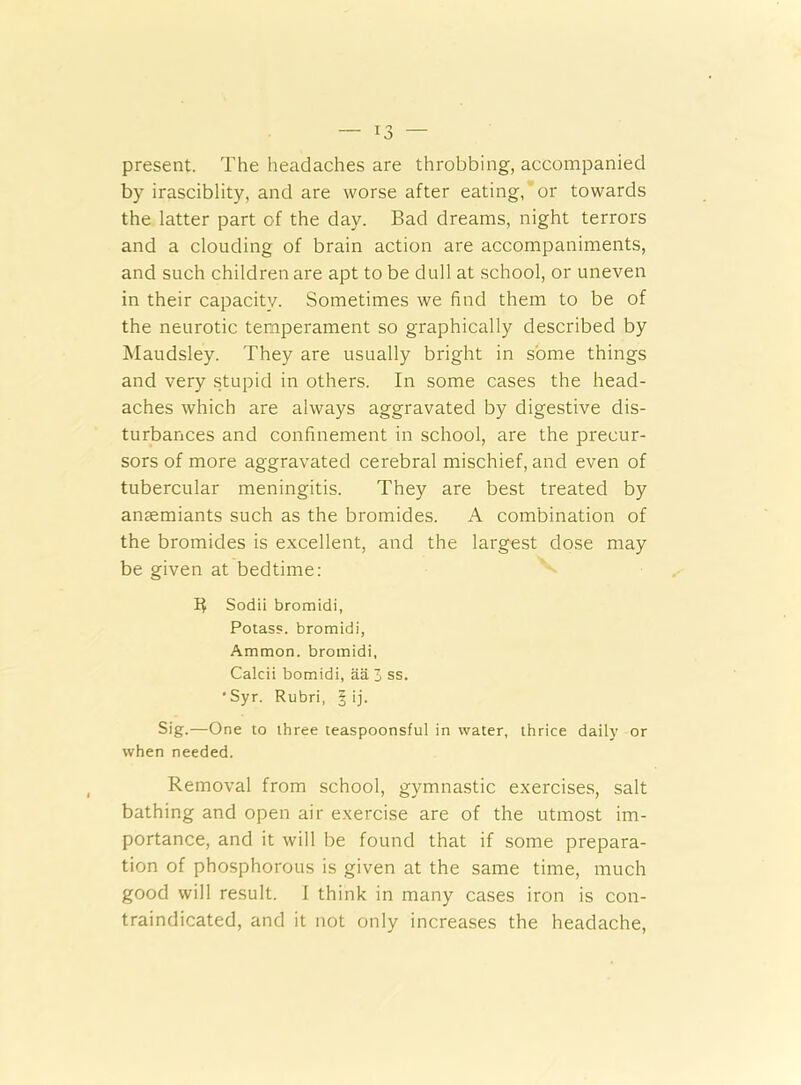 present. The headaches are throbbing, accompanied by irasciblity, and are worse after eating, or towards the latter part of the day. Bad dreams, night terrors and a clouding of brain action are accompaniments, and such children are apt to be dull at school, or uneven in their capacity. Sometimes we find them to be of the neurotic temperament so graphically described by Maudsley. They are usually bright in some things and very stupid in others. In some cases the head- aches which are always aggravated by digestive dis- turbances and confinement in school, are the precur- sors of more aggravated cerebral mischief, and even of tubercular meningitis. They are best treated by anmmiants such as the bromides. A combination of the bromides is excellent, and the largest dose may be given at bedtime: B Sodii bromidi, Potass, bromidi, Ammon, bromidi, Calcii bomidi, aa 3 ss. •Syr. Rubri, § ij. Sig.—One to three teaspoonsful in water, thrice daily or when needed. Removal from school, gymnastic exercises, salt bathing and open air exercise are of the utmost im- portance, and it will be found that if some prepara- tion of phosphorous is given at the same time, much good will result. I think in many cases iron is con- traindicated, and it not only increases the headache,