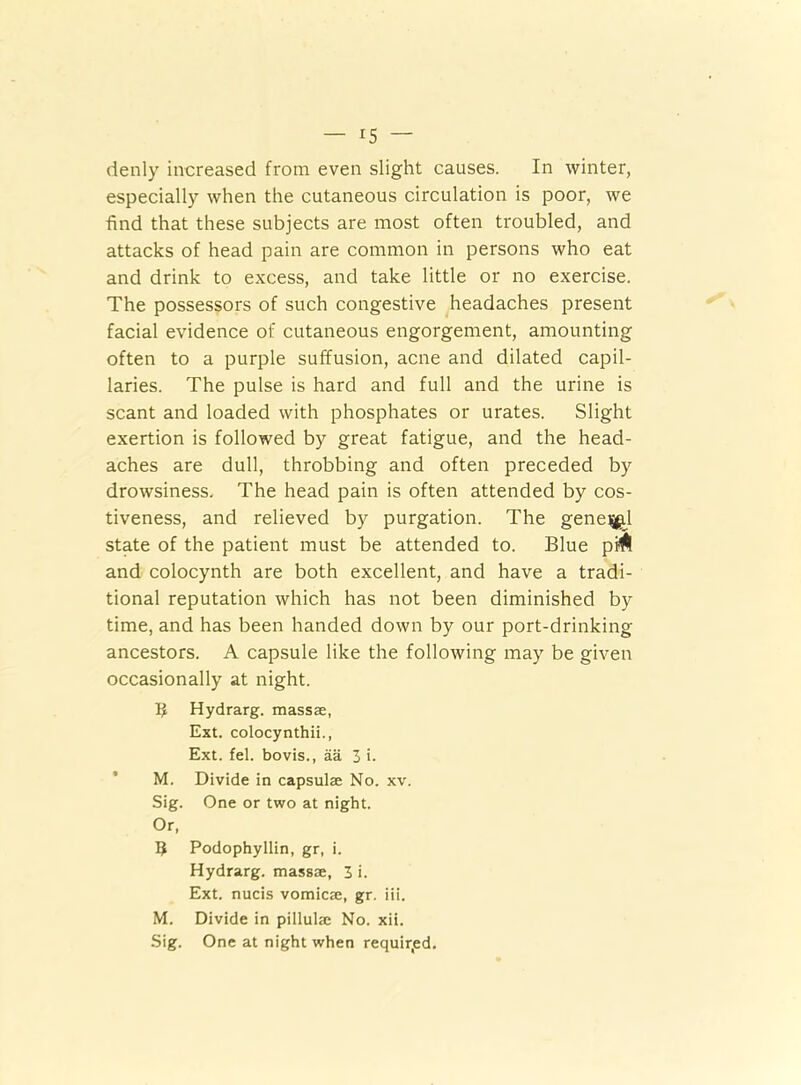 denly increased from even slight causes. In winter, especially when the cutaneous circulation is poor, we find that these subjects are most often troubled, and attacks of head pain are common in persons who eat and drink to excess, and take little or no exercise. The possessors of such congestive headaches present facial evidence of cutaneous engorgement, amounting often to a purple suffusion, acne and dilated capil- laries. The pulse is hard and full and the urine is scant and loaded with phosphates or urates. Slight exertion is followed by great fatigue, and the head- aches are dull, throbbing and often preceded by drowsiness. The head pain is often attended by cos- tiveness, and relieved by purgation. The gene^l state of the patient must be attended to. Blue pi^ and colocynth are both excellent, and have a tradi- tional reputation which has not been diminished by time, and has been handed down by our port-drinking ancestors. A capsule like the following may be given occasionally at night. $ Hydrarg. massae, Ext. colocynthii., Ext. fel. bovis., aa 3 i. M. Divide in capsulae No. xv. Sig. One or two at night. Or, 5 Podophyllin, gr, i. Hydrarg. massae, 3 i. Ext. nucis vomicae, gr. iii. M. Divide in pillulae No. xii. Sig. One at night when required.