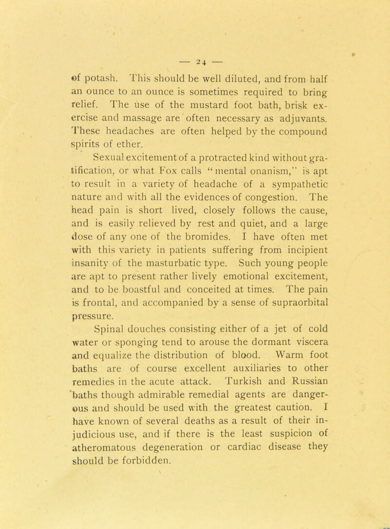 *>f potash. This should be well diluted, and from half an ounce to an ounce is sometimes required to bring relief. The use of the mustard foot bath, brisk ex- ercise and massage are often necessary as adjuvants. These headaches are often helped by the compound spirits of ether. Sexual excitement of a protracted kind without gra- tification, or what Fox calls “mental onanism,” is apt to result in a variety of headache of a sympathetic nature and with all the evidences of congestion. The head pain is short lived, closely follows the cause, and is easily relieved by rest and quiet, and a large dose of any one of the bromides. I have often met with this variety in patients suffering from incipient insanity of the masturbatic type. Such young people are apt to present rather lively emotional excitement, and to be boastful and conceited at times. The pain is frontal, and accompanied by a sense of supraorbital pressure. Spinal douches consisting either of a jet of cold water or sponging tend to arouse the dormant viscera and equalize the distribution of blood. Warm foot baths are of course excellent auxiliaries to other remedies in the acute attack. Turkish and Russian 'baths though admirable remedial agents are danger- ous and should be used with the greatest caution. I have known of several deaths as a result of their in- judicious use, and if there is the least suspicion of atheromatous degeneration or cardiac disease they should be forbidden.