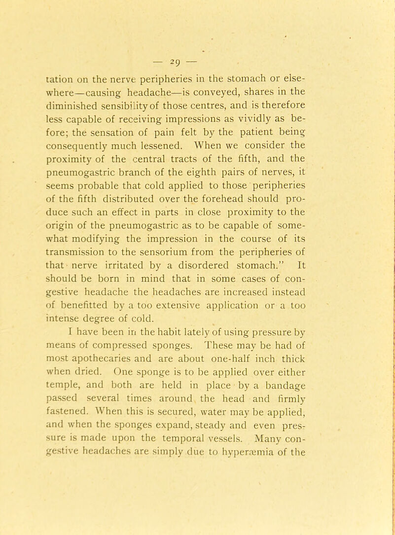 2 9 — tation on the nerve peripheries in the stomach or else- where—causing headache—is conveyed, shares in the diminished sensibility of those centres, and is therefore less capable of receiving impressions as vividly as be- fore; the sensation of pain felt by the patient being consequently much lessened. When we consider the proximity of the central tracts of the fifth, and the pneumogastric branch of the eighth pairs of nerves, it seems probable that cold applied to those peripheries of the fifth distributed over the forehead should pro- duce such an effect in parts in close proximity to the origin of the pneumogastric as to be capable of some- what modifying the impression in the course of its transmission to the sensorium from the peripheries of that nerve irritated by a disordered stomach.” It should be born in mind that in some cases of con- gestive headache the headaches are increased instead of benefitted by a too extensive application or a too intense degree of cold. I have been in the habit lately^ of using pressure by means of compressed sponges. These may be had of most apothecaries and are about one-half inch thick when dried. One sponge is to be applied over either temple, and both are held in place by a bandage passed several times around the head and firmly fastened. When this is secured, water may be applied, and when the sponges expand, steady and even pres- sure is made upon the temporal vessels. Many con- gestive headaches are simply due to hypenemia of the