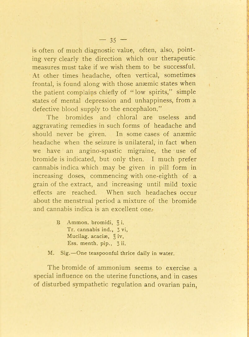 is often of much diagnostic value, often, also, point- ing very clearly the direction which our therapeutic measures must take if we wish them to be successful. At other times headache, often vertical, sometimes frontal, is found along with those anaemic states when the patient complains chiefly of “ low spirits,” simple states of mental depression and unhappiness, from a defective blood supply to the encephalon.” The bromidqs and chloral are useless and aggravating remedies in such forms of headache and should never be given. In some cases of anaemic headache when the seizure is unilateral, in fact when we have an angino-spastic migraine, the use of bromide is indicated, but only then. I much prefer cannabis indica which may be given in pill form in increasing doses, commencing with one-eighth of a grain of the extract, and increasing until mild toxic effects are reached. When such headaches occur about the menstrual period a mixture of the bromide and cannabis indica is an excellent one.- 5 Ammon, bromidi, ^ i. Tr. cannabis ind., 3 vi, Mucilag. acaciae, § iv, Ess. menth. pip., 3 ii. M. Sig.—One teaspoonful thrice daily in water. The bromide of ammonium seems to exercise a special influence on the uterine functions, and in cases of disturbed sympathetic regulation and ovarian pain,