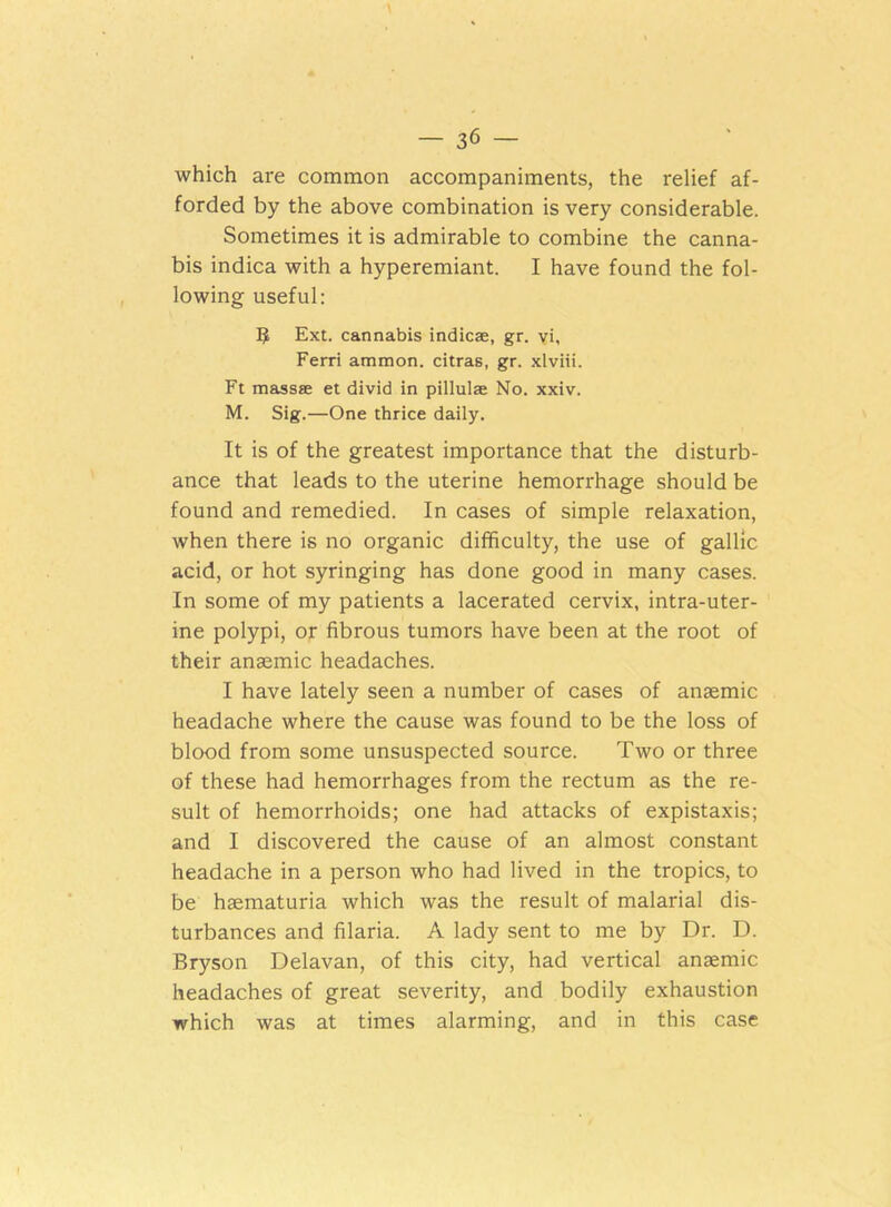 which are common accompaniments, the relief af- forded by the above combination is very considerable. Sometimes it is admirable to combine the canna- bis indica with a hyperemiant. I have found the fol- lowing useful: 5 Ext. cannabis indie®, gr. vi, Ferri ammon. citras, gr. xlviii. Ft mass® et divid in pillulae No. xxiv. M. Sig.—One thrice daily. It is of the greatest importance that the disturb- ance that leads to the uterine hemorrhage should be found and remedied. In cases of simple relaxation, when there is no organic difficulty, the use of gallic acid, or hot syringing has done good in many cases. In some of my patients a lacerated cervix, intra-uter- ine polypi, or fibrous tumors have been at the root of their anaemic headaches. I have lately seen a number of cases of anaemic headache where the cause was found to be the loss of blood from some unsuspected source. Two or three of these had hemorrhages from the rectum as the re- sult of hemorrhoids; one had attacks of expistaxis; and I discovered the cause of an almost constant headache in a person who had lived in the tropics, to be haematuria which was the result of malarial dis- turbances and filaria. A lady sent to me by Dr. D. Bryson Delavan, of this city, had vertical anaemic headaches of great severity, and bodily exhaustion which was at times alarming, and in this case