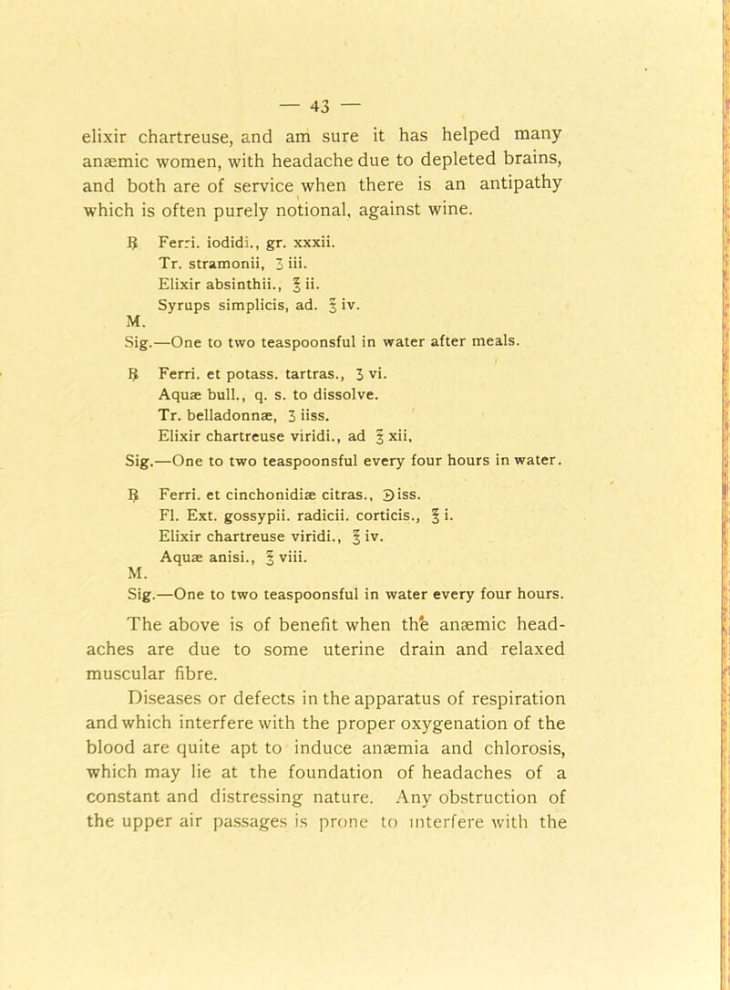 elixir chartreuse, and am sure it has helped many anaemic women, with headache due to depleted brains, and both are of service when there is an antipathy which is often purely notional, against wine. 5 Ferri. iodidi., gr. xxxii. Tr. stramoriii, 3 iii. Elixir absinthii., § ii. Syrups simplicis, ad. § iv. M. Sig.—One to two teaspoonsful in water after meals. $ Ferri. et potass, tartras., 3 vi. Aquae bull., q. s. to dissolve. Tr. belladonnae, 3 iiss. Elixir chartreuse viridi., ad § xii, Sig.—One to two teaspoonsful every four hours in water. 5 Ferri. et cinchonidiae citras., Biss. FI. Ext. gossypii. radicii. corticis., § '• Elixir chartreuse viridi., § iv. Aquae anisi., § viii. M. Sig.—One to two teaspoonsful in water every four hours. The above is of benefit when the anaemic head- aches are due to some uterine drain and relaxed muscular fibre. Diseases or defects in the apparatus of respiration and which interfere with the proper oxygenation of the blood are quite apt to induce anaemia and chlorosis, which may lie at the foundation of headaches of a constant and distressing nature. Any obstruction of the upper air passages is prone to interfere with the