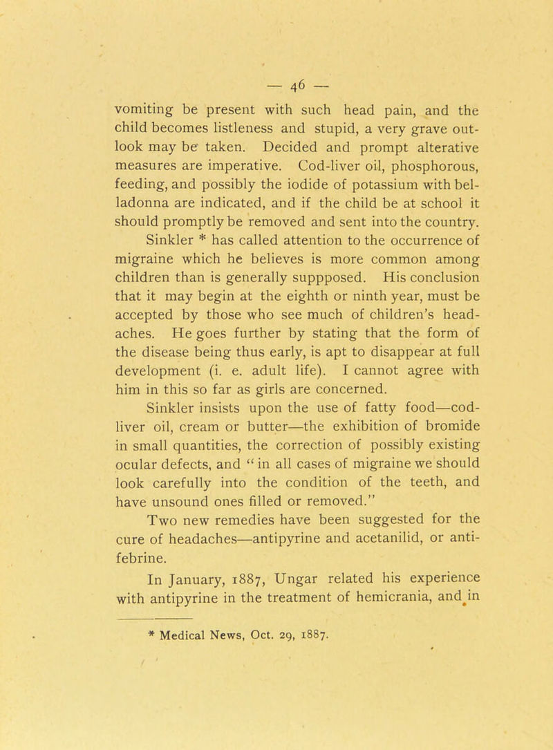 vomiting be present with such head pain, and the child becomes listleness and stupid, a very grave out- look may be taken. Decided and prompt alterative measures are imperative. Cod-liver oil, phosphorous, feeding, and possibly the iodide of potassium with bel- ladonna are indicated, and if the child be at school it should promptly be removed and sent into the country. Sinkler * has called attention to the occurrence of migraine which he believes is more common among children than is generally suppposed. His conclusion that it may begin at the eighth or ninth year, must be accepted by those who see much of children’s head- aches. He goes further by stating that the- form of the disease being thus early, is apt to disappear at full development (i. e. adult life). I cannot agree with him in this so far as girls are concerned. Sinkler insists upon the use of fatty food—cod- liver oil, cream or butter—the exhibition of bromide in small quantities, the correction of possibly existing ocular defects, and “ in all cases of migraine we should look carefully into the condition of the teeth, and have unsound ones filled or removed.” Two new remedies have been suggested for the cure of headaches—antipyrine and acetanilid, or anti- febrine. In January, 1887, Ungar related his experience with antipyrine in the treatment of hemicrania, and^in * Medical News, Oct. 29, 1887.