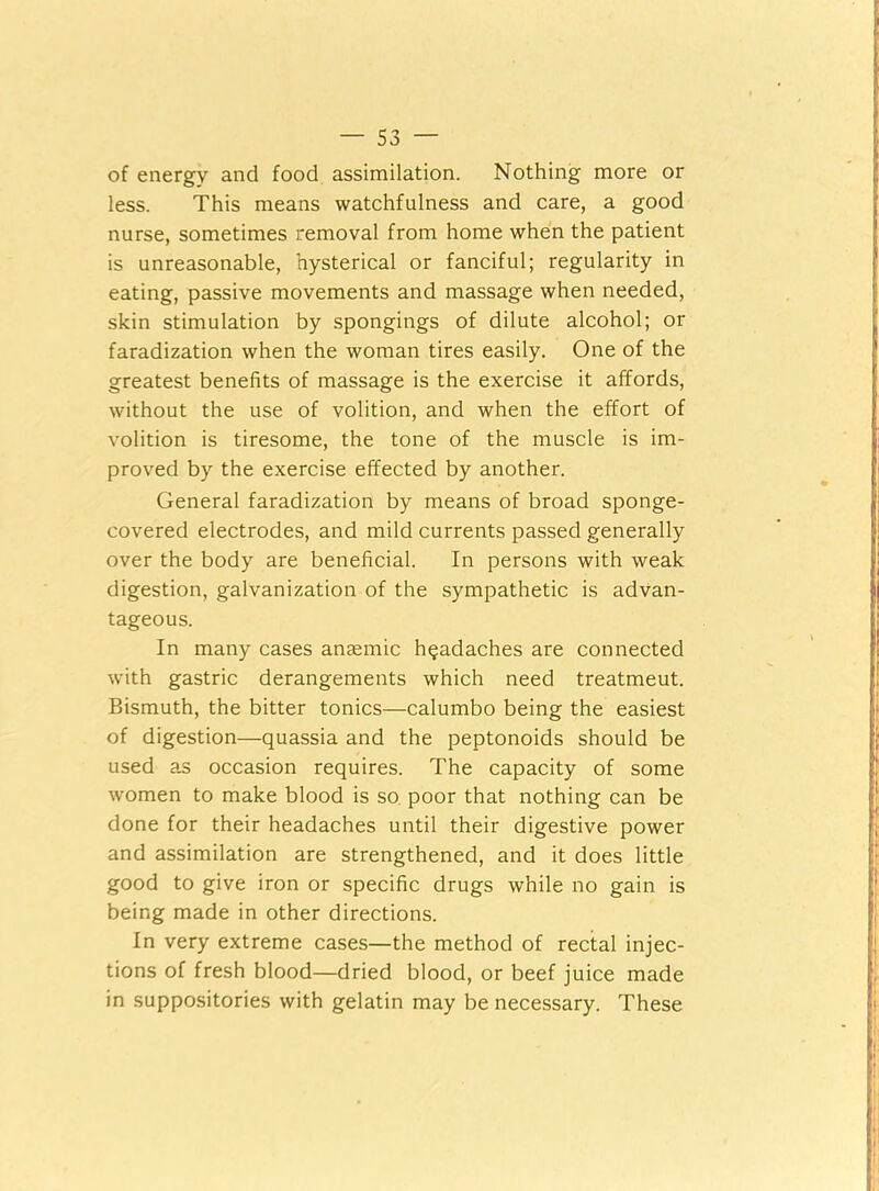 of energy and food assimilation. Nothing more or less. This means watchfulness and care, a good nurse, sometimes removal from home when the patient is unreasonable, hysterical or fanciful; regularity in eating, passive movements and massage when needed, skin stimulation by spongings of dilute alcohol; or faradization when the woman tires easily. One of the greatest benefits of massage is the exercise it affords, without the use of volition, and when the effort of volition is tiresome, the tone of the muscle is im- proved by the exercise effected by another. General faradization by means of broad sponge- covered electrodes, and mild currents passed generally over the body are beneficial. In persons with weak digestion, galvanization of the sympathetic is advan- tageous. In many cases aneemic headaches are connected with gastric derangements which need treatmeut. Bismuth, the bitter tonics—calumbo being the easiest of digestion—quassia and the peptonoids should be used as occasion requires. The capacity of some women to make blood is so poor that nothing can be done for their headaches until their digestive power and assimilation are strengthened, and it does little good to give iron or specific drugs while no gain is being made in other directions. In very extreme cases—the method of rectal injec- tions of fresh blood—dried blood, or beef juice made in suppositories with gelatin may be necessary. These