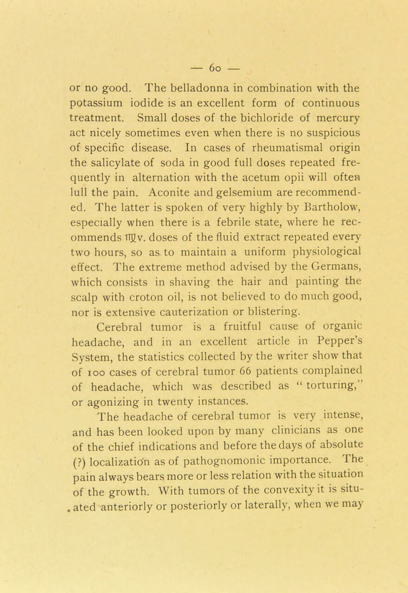 or no good. The belladonna in combination with the potassium iodide is an excellent form of continuous treatment. Small doses of the bichloride of mercury act nicely sometimes even when there is no suspicious of specific disease. In cases of rheumatismal origin the salicylate of soda in good full doses repeated fre- quently in alternation with the acetum opii will often lull the pain. Aconite and gelsemium are recommend- ed. The latter is spoken of very highly by Bartholow, especially when there is a febrile state, where he rec- ommends TTJJv. doses of the fluid extract repeated every two hours, so as. to maintain a uniform physiological effect. The extreme method advised by the Germans, which consists in shaving the hair and painting the scalp with croton oil, is not believed to do much good, nor is extensive cauterization or blistering. Cerebral tumor is a fruitful cause of organic headache, and in an excellent article in Pepper’s System, the statistics collected by the writer show that of ioo cases of cerebral tumor 66 patients complained of headache, which was described as “ torturing, or agonizing in twenty instances. The headache of cerebral tumor is very intense, and has been looked upon by many clinicians as one of the chief indications and before the days of absolute (?) localization as of pathognomonic importance. The pain always bears more or less relation with the situation of the growth. With tumors of the convexity it is situ- . ated anteriorly or posteriorly or laterally, when we may