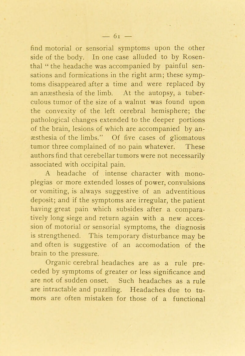 find motorial or sensorial symptoms upon the other side of the body. In one case alluded to by Rosen- thal “ the headache was accompanied by painful sen- sations and formications in the right arm; these symp- toms disappeared after a time and were replaced by an anaesthesia of the limb. At the autopsy, a tuber- culous tumor of the size of a walnut was found upon the convexity of the left cerebral hemisphere; the pathological changes extended to the deeper portions of the brain, lesions of which are accompanied by an- aesthesia of the limbs.” Of five cases of gliomatous tumor three complained of no pain whatever. These authors find that cerebellar tumors were not necessarily associated with occipital pain. A headache of intense character with mono- plegias or more extended losses of power, convulsions or vomiting, is always suggestive of an adventitious deposit; and if the symptoms are irregular, the patient having great pain which subsides after a compara- tively long siege and return again with a new acces- sion of motorial or sensorial symptoms, the diagnosis is strengthened. This temporary disturbance may be and often is suggestive of an accomodation of the brain to the pressure. Organic cerebral headaches are as a rule pre- ceded by symptoms of greater or less significance and are not of sudden onset. Such headaches as a rule are intractable and puzzling. Headaches due to tu- mors are often mistaken for those of a functional