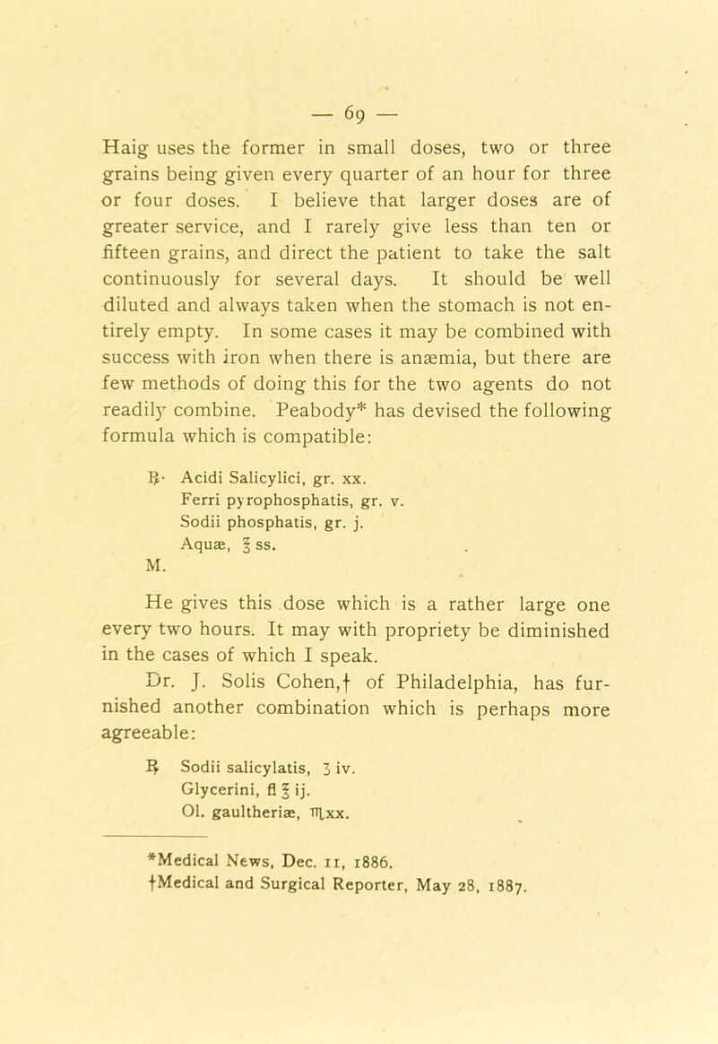 Haig uses the former in small doses, two or three grains being given every quarter of an hour for three or four doses. I believe that larger doses are of greater service, and I rarely give less than ten or fifteen grains, and direct the patient to take the salt continuously for several days. It should be well diluted and always taken when the stomach is not en- tirely empty. In some cases it may be combined with success with iron when there is anaemia, but there are few methods of doing this for the two agents do not readily combine. Peabody* has devised the following formula which is compatible: R- Acidi Salicylici, gr. xx. Ferri py rophosphatis, gr. v. Sodii phosphatis, gr. j. Aquae, § ss. M. He gives this dose which is a rather large one every two hours. It may with propriety be diminished in the cases of which I speak. Dr. J. Solis Cohen,f of Philadelphia, has fur- nished another combination which is perhaps more agreeable: R Sodii salicylatis, 3 iv. Glycerini, fl § ij. 01. gaultheriae, ntxx. *Medical News, Dec. u, 1886. {Medical and Surgical Reporter, May 28, 1887.