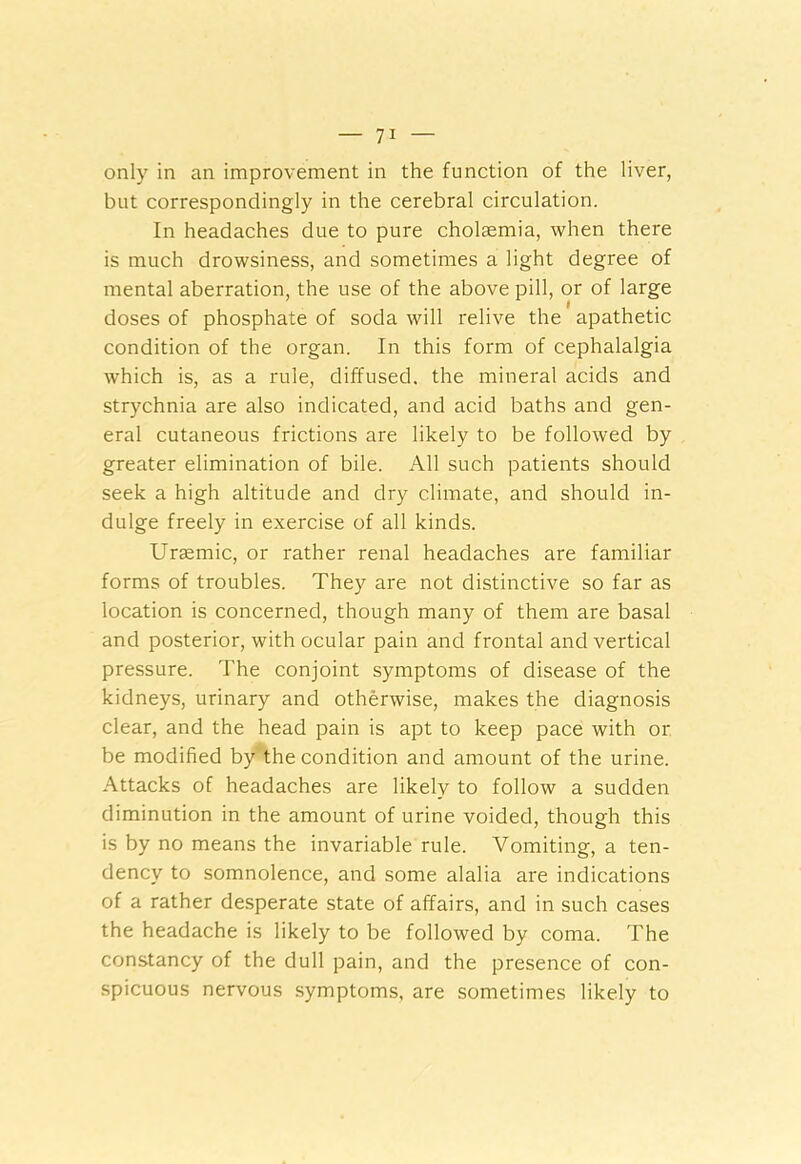 only in an improvement in the function of the liver, but correspondingly in the cerebral circulation. In headaches due to pure cholaemia, when there is much drowsiness, and sometimes a light degree of mental aberration, the use of the above pill, or of large doses of phosphate of soda will relive the apathetic condition of the organ. In this form of cephalalgia which is, as a rule, diffused, the mineral acids and strychnia are also indicated, and acid baths and gen- eral cutaneous frictions are likely to be followed by greater elimination of bile. All such patients should seek a high altitude and dry climate, and should in- dulge freely in exercise of all kinds. Uraemic, or rather renal headaches are familiar forms of troubles. They are not distinctive so far as location is concerned, though many of them are basal and posterior, with ocular pain and frontal and vertical pressure. The conjoint symptoms of disease of the kidneys, urinary and otherwise, makes the diagnosis clear, and the head pain is apt to keep pace with or be modified by the condition and amount of the urine. Attacks of headaches are likely to follow a sudden diminution in the amount of urine voided, though this is by no means the invariable rule. Vomiting, a ten- dency to somnolence, and some alalia are indications of a rather desperate state of affairs, and in such cases the headache is likely to be followed by coma. The constancy of the dull pain, and the presence of con- spicuous nervous symptoms, are sometimes likely to