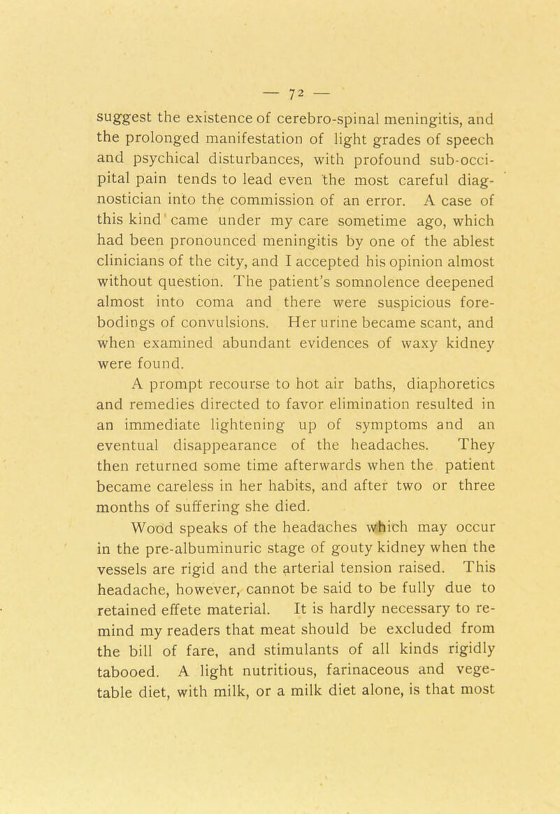 suggest the existence of cerebro-spinal meningitis, and the prolonged manifestation of light grades of speech and psychical disturbances, with profound sub-occi- pital pain tends to lead even the most careful diag- nostician into the commission of an error. A case of this kind came under my care sometime ago, which had been pronounced meningitis by one of the ablest clinicians of the city, and I accepted his opinion almost without question. The patient’s somnolence deepened almost into coma and there were suspicious fore- bodings of convulsions. Her urine became scant, and when examined abundant evidences of waxy kidney were found. A prompt recourse to hot air baths, diaphoretics and remedies directed to favor elimination resulted in an immediate lightening up of symptoms and an eventual disappearance of the headaches. They then returned some time afterwards when the patient became careless in her habits, and after two or three months of suffering she died. Wood speaks of the headaches which may occur in the pre-albuminuric stage of gouty kidney when the vessels are rigid and the arterial tension raised. This headache, however, cannot be said to be fully due to retained effete material. It is hardly necessary to re- mind my readers that meat should be excluded from the bill of fare, and stimulants of all kinds rigidly tabooed. A light nutritious, farinaceous and vege- table diet, with milk, or a milk diet alone, is that most