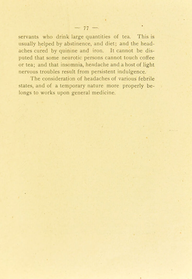 servants who drink large quantities of tea. This is usually helped by abstinence, and diet; and the head- aches cured by quinine and iron. It cannot be dis- puted that some neurotic persons cannot touch coffee or tea; and that insomnia, headache and a host of light nervous troubles result from persistent indulgence. The consideration of headaches of various febrile states, and of a temporary nature more properly be- longs to works upon general medicine.