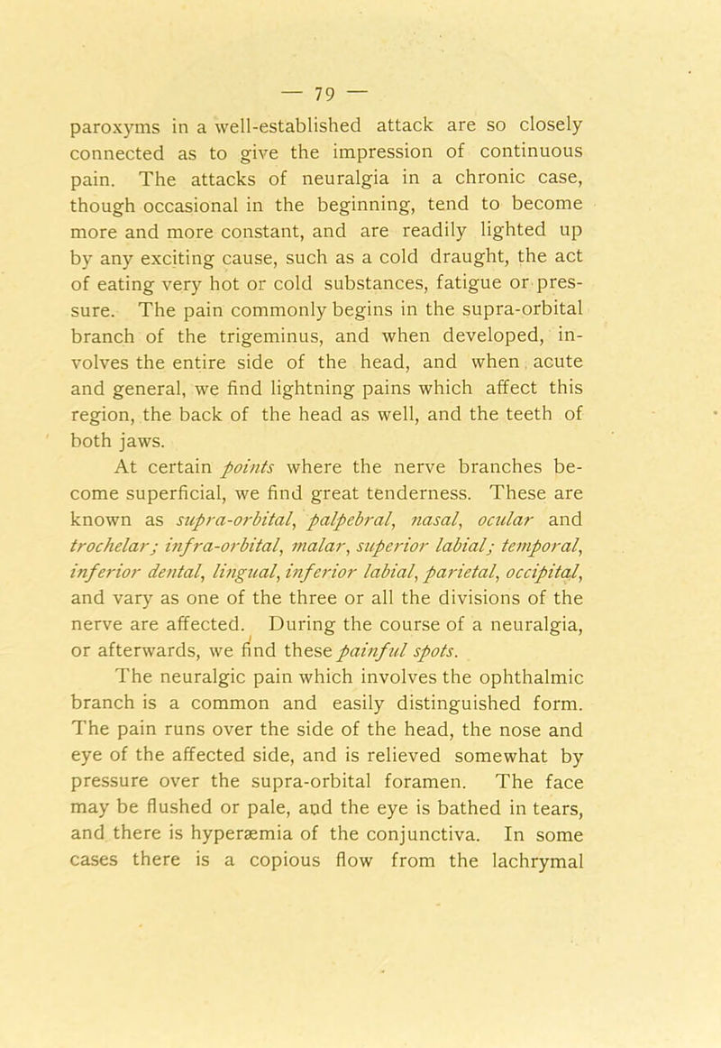 paroxyms in a well-established attack are so closely connected as to give the impression of continuous pain. The attacks of neuralgia in a chronic case, though occasional in the beginning, tend to become more and more constant, and are readily lighted up by any exciting cause, such as a cold draught, the act of eating very hot or cold substances, fatigue or pres- sure. The pain commonly begins in the supra-orbital branch of the trigeminus, and when developed, in- volves the entire side of the head, and when acute and general, we find lightning pains which affect this region, the back of the head as well, and the teeth of both jaws. At certain points where the nerve branches be- come superficial, we find great tenderness. These are known as supra-orbital, palpebral, nasal, ocular and trochelarj infra-orbital, malar, superior labial; temporal, inferior dental, lingual, inferior labial, parietal, occipital, and vary as one of the three or all the divisions of the nerve are affected. During the course of a neuralgia, or afterwards, we find these painful spots. The neuralgic pain which involves the ophthalmic branch is a common and easily distinguished form. The pain runs over the side of the head, the nose and eye of the affected side, and is relieved somewhat by pressure over the supra-orbital foramen. The face may be flushed or pale, and the eye is bathed in tears, and there is hyperaemia of the conjunctiva. In some cases there is a copious flow from the lachrymal