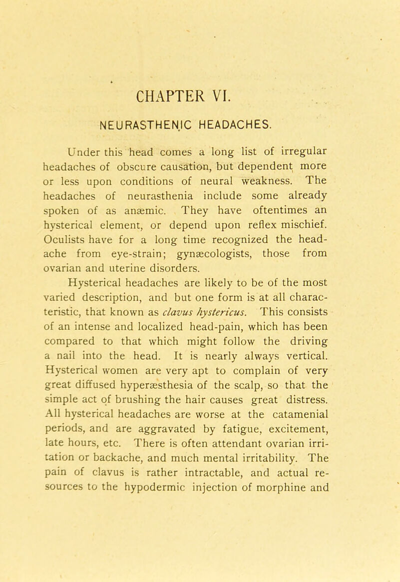 NEURASTHENIC HEADACHES. Under this head comes a long list of irregular headaches of obscure causation, but dependent more or less upon conditions of neural weakness. The headaches of neurasthenia include some already spoken of as ansemic. They have oftentimes an hysterical element, or depend upon reflex mischief. Oculists have for a long time recognized the head- ache from eye-strain; gynaecologists, those from ovarian and uterine disorders. Hysterical headaches are likely to be of the most varied description, and but one form is at all charac- teristic, that known as clavus hystericus. This consists of an intense and localized head-pain, which has been compared to that which might follow the driving a nail into the head. It is nearly always vertical. Hysterical women are very apt to complain of very great diffused hypereesthesia of the scalp, so that the simple act of brushing the hair causes great distress. All hysterical headaches are worse at the catamenial periods, and are aggravated by fatigue, excitement, late hours, etc. There is often attendant ovarian irri- tation or backache, and much mental irritability. The pain of clavus is rather intractable, and actual re- sources to the hypodermic injection of morphine and