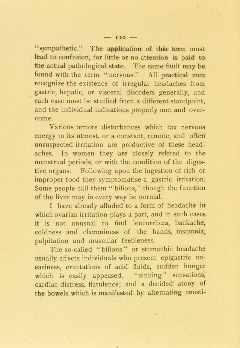 “sympathetic.” The application of this term must lead to confusion, for little or no attention is paid to the actual pathological state. The same fault may be found with the term “ nervous.” All practical men recognize the existence of irregular headaches from gastric, hepatic, or visceral disorders generally, and each case must be studied from a different standpoint, and the individual indications properly met and over- come. Various remote disturbances which tax nervous energy to its utmost, or a constant, remote, and often unsuspected irritation are productive of these head- aches. In women they are closely related to the menstrual periods, or with the condition of the diges- tive organs. Following upon the ingestion of rich or improper food they symptomatise a gastric irritation. Some people call them “ bilious,” though the function of the liver may in every way be normal. I have already alluded to a form of headache in which ovarian irritation plays a part, and in such cases it is not unusual to find leucorrhoea, backache, coldness and clamminess of the hands, insomnia, palpitation and muscular feebleness. The so-called “ bilious ” or stomachic headache usually affects individuals who present epigastric un- easiness, eructations of acid fluids, sudden hunger which is easily appeased. “sinking” sensations, cardiac distress, flatulence; and a decided' atony of the bowels which is manifested by alternating consti-