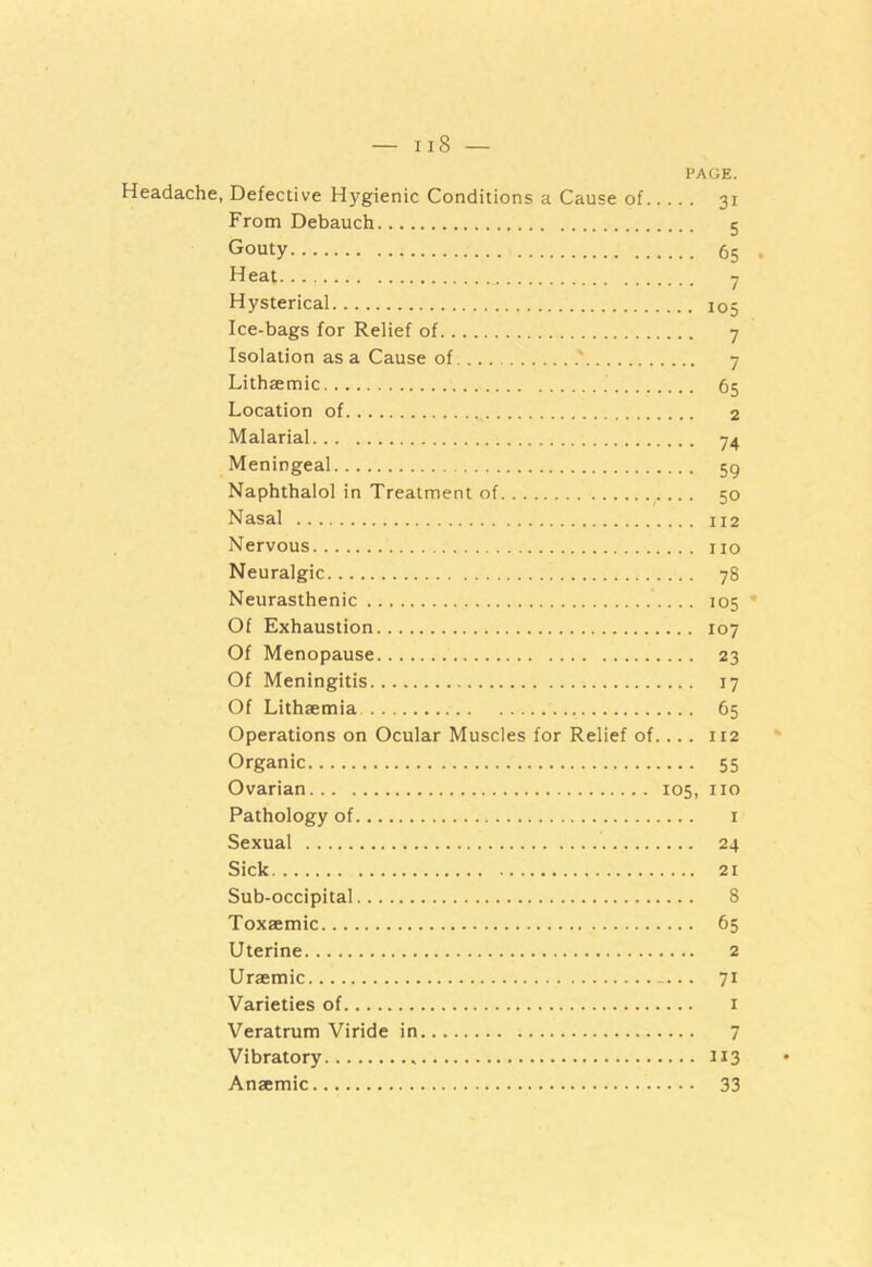 PAGE. Headache, Defective Hygienic Conditions a Cause of 31 From Debauch 5 Gouty 65 . Heat 7 Hysterical 105 Ice-bags for Relief of 7 Isolation as a Cause of ' 7 Lithaemic 65 Location of 2 Malarial 74 Meningeal 59 Naphthalol in Treatment of r ... 50 Nasal 112 Nervous no Neuralgic 78 Neurasthenic .... 105 • Of Exhaustion 107 Of Menopause 23 Of Meningitis 17 Of Lithaemia 65 Operations on Ocular Muscles for Relief of.... 112 Organic 55 Ovarian 105, no Pathology of 1 Sexual 24 Sick 21 Sub-occipital 8 Toxaemic 65 Uterine 2 Uraemic . 71 Varieties of 1 Veratrum Viride in 7 Vibratory 113 Anaemic 33