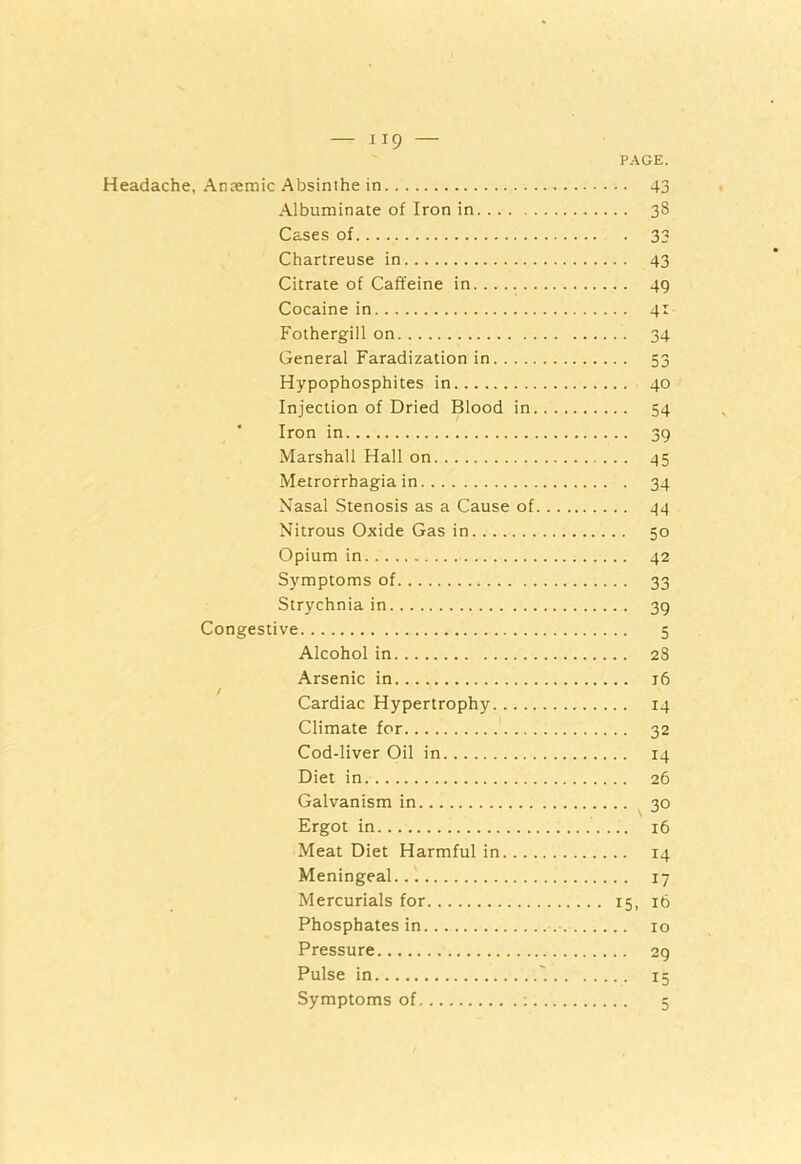 PAGE. Headache, Anaemic Absinthe in 43 Albuminate of Iron in 38 Cases of 33 Chartreuse in 43 Citrate of Caffeine in 49 Cocaine in 41 Fothergill on 34 General Faradization in 53 Hypophosphites in 40 Injection of Dried Blood in 54 Iron in 39 Marshall Hall on 45 Metrorrhagia in 34 Nasal Stenosis as a Cause of 44 Nitrous Oxide Gas in 50 Opium in 42 Symptoms of 33 Strychnia in 39 Congestive 5 Alcohol in 23 Arsenic in 16 / Cardiac Hypertrophy 14 Climate for 32 Cod-liver Oil in 14 Diet in 26 Galvanism in 30 Ergot in 16 Meat Diet Harmful in 14 Meningeal. .1 17 Mercurials for 15, 16 Phosphates in 10 Pressure 29 Pulse in 15 Symptoms of : 5