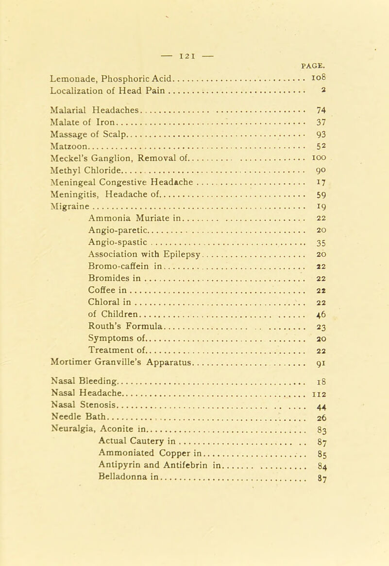 12 I PAGE. Lemonade, Phosphoric Acid 108 Localization of Head Pain 2 Malarial Headaches 74 Malate of Iron 37 Massage of Scalp 93 Matzoon 5 2 Meckel’s Ganglion, Removal of 100 Methyl Chloride 90 Meningeal Congestive Headache 17 Meningitis, Headache of 59 Migraine 19 Ammonia Muriate in 22 Angio-paretic 20 Angio-spastic 35 Association with Epilepsy 20 Bromo-caffein in 22 Bromides in 22 Coffee in 22 Chloral in 22 of Children 46 Routh’s Formula 23 Symptoms of 20 Treatment of 22 Mortimer Granville’s Apparatus 91 Nasal Bleeding 18 Nasal Headache 112 Nasal Stenosis 44 Needle Bath 26 Neuralgia, Aconite in 83 Actual Cautery in 87 Ammoniated Copper in 85 Antipyrin and Antifebrin in 84 Belladonna in 87