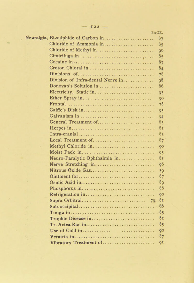 Neuralgia, Bi-sulphide of Carbon in Chloride of Ammonia in Chloride of Methyl in Cimicifuga in Cocaine in Croton Chloral in Divisions of Division of Infra-dental Nerve in Donovan’s Solution in Electricity, Static in Ether Spray in Frontal Gaiffe’s Disk in Galvanism in General Treatment of Herpes in Intra-cranial Local Treatment of Methyl Chloride in Moist Pack in Neuro-Paralytic Ophthalmia in. . Nerve Stretching in Nitrous Oxide Gas Ointment for Osmic Acid in Phosphorus in Refrigeration in Supra Orbitral Sub-occipital Tonga in Trophic Disease in Tr. Actea Rac in Use of Cold in Veratria in Vibratory Treatment of PAGE. .. 87 .. 85 .. 90 .. 85 .. 87 .. 84 .. 78 .. 98 .. 86 95 . . 90 .. 78 95 .. 94 .. 85 .. 81 . . 81 .. 87 .. 90 .. 05 .. 8f .. 96 • • 39 .. 87 .. 89 .. 86 .. 90 79, 81 . . 86 .. 85 .. 81 .. 35 .. 90 .. 87 .. 91