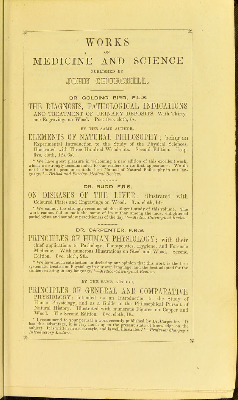WORKS , ON MEDICINE AND SCIENCE PUBLISHED BY MWE (DMTOCHHLLo DR. GOLDING BIRD, F.L.S. THE DIAGNOSIS, PATHOLOGICAL INDICATIONS AND TREATMENT OF URINARY DEPOSITS. With Thirty- one Engravings on Wood. Post 8vo. cloth, 8s. BY THE SAME AUTHOR. ELEMENTS OF NATUEAL PHILOSOPHY; being an Experimental Introduction to the Study of the Physical Sciences. Illustrated with Three Hundred Wood-cuts. Second Edition. Fcap. 8vo. cloth, 12s. Gd.  We have great pleasure in welcoming a new edition of this excellent work, which we strongly recommended to our readers on its first appearance. We do not hesitate to pronounce it the best Manual of Natural Philosophy in our lan- guage. —British and Foreign Medical Review. DR. BUDD, F.R.S. ON DISEASES OF THE LIVEE; illustrated with Coloured Plates and Engravings on Wood. 8vo. cloth, 14s.  We cannot too strongly recommend the diligent study of this volume. The work cannot fail to rank the name of its author among the most enlightened pathologists and soundest practitioners of the day.—Medico-Chirurgicul Review. DR. CARPENTER, F.R.S. PEINCIPLES OF HUMAN PHYSIOLOGY; with their chief applications to Pathology, Therapeutics, Hygiene, and Forensic Medicine. Witli numerous Illustrations on Steel and Wood. Second Edition. 8vo. cloth, 20s.  We have much satisfaction in declaring our opinion that this work is the best systematic treatise on Physiology in our own language, and the best adapted for the student existing in any language.—Medico-Chirurgicul Review. BY THE SAME AUTHOR. PEINCIPLES OF GENEEAL AND COMPAEATIYE PHYSIOLOGY ; intended as an Introduction to the Study of Human Physiology, and as a Guide to the Philosophical Pursuit of Natural History. Illustrated with numerous Figures on Copper and Wood. The Second Edition. 8vo. cloth, 18s.  I,r.CCOInnlend t0 y°ur perusal a work recently published by Dr. Carpenter It has this advantage, it is very much up to the present state of knowledge on the subject. It is written in a clear style, and is well illustrated.—Professor Sharoct/'s