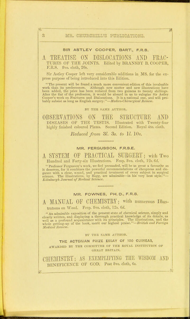 SIR ASTLEY COOPER, BART., F.R.S. A TREATISE ON DISLOCATIONS AND FEAC- TURES OF THE JOINTS. Edited by BRANSBY B. COOPER, F.R.S. 8vo. cloth, 20s. Sir Astley Cooper left very considerable additions in MS. for the ex- press purpose of being introduced into this Edition.  The present will be found a much more convenient edition of this invaluable work than its predecessors. Although new matter and new illustrations have been added, the price has been reduced from two guineas to twenty shilliugs. After the fiat of the profession, it would be absurd in us to eulogize Sir Astley Cooper's work on Fractures and Dislocations. It is a national one, and will pro- bably subsist as long as English surgery.—Medico-Chirurgical Review. BY THE SAME AUTHOR. OBSERVATIONS ON THE STRUCTURE AND DISEASES OF THE TESTIS. Illustrated with Twenty-four highly finished coloured Plates. Second Edition. Royal 4to. cloth. Reduced from 31. 3s. to 11. 10s. MR. FERGUSSON, F.R.S.E. A SYSTEM 0E PRACTICAL SURGERY; with Two Hundred and Forty-six Illustrations. Fcap. 8vo. cloth, 12s. 6d.  Professor Fergusson's work, we feel persuaded, will be as great a favourite as it deserves, for it combines the powerful recommendations of cheapness and ele- gance with a clear, sound, ami practical treatment of every subject in surgical science. The illustrations, by Bagg, are admirable—in his very best style.— Edinburgh Journal of Medical Science. MR. FOWNES, PH. D., F.R.S. A MANUAL 0E CHEMISTRY; with numerous Ilks- trations on Wood. Fcnp. 8vo. cloth, 12s. 6d. An admirable exposition of the present state of chemical science, simply and clearly written, and displaying a thorough practical knowledge of its details, as well as a profound acquaintance with its principles. The illustrations, and the whole KCtting-up of the book, merit our highest praise.—British mid Foreign Medical Jleview. BY THE SAME AUTHOR. THE ACTONIAN PRIZE ESSAY OF 100 GUINEAS, AWARDED BY THE COMMITTEE OP THE ROYAL INSTITUTION OP GREAT BRITAIN. CHEMISTRY; AS EXEMH2FMG THE WISDOM AND BENEFICENCE OF COD. Post 8yo. cloth, 6s.