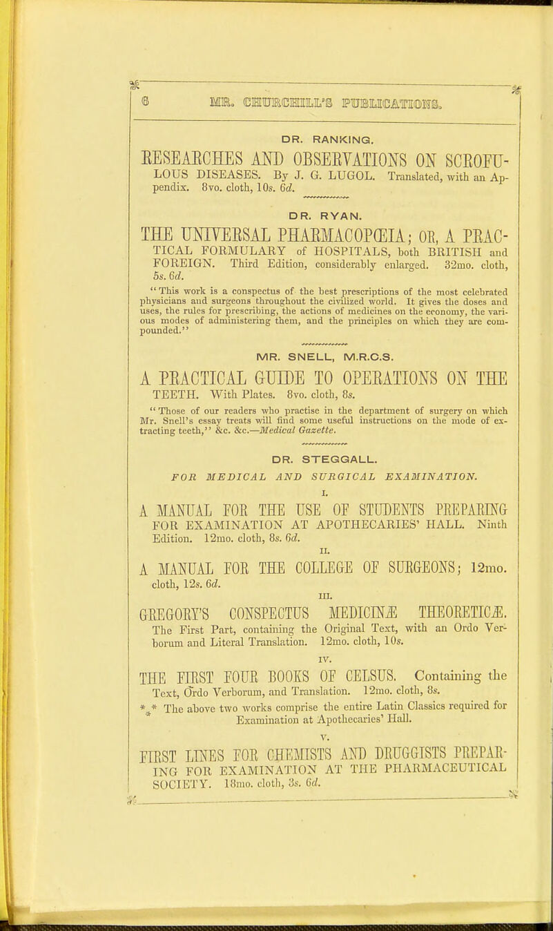 DR. RANKING. EESEAECHES AND OBSEEVATIONS ON SCEOFU- LOUS DISEASES. By J. G. LUGOL. Translated, with an Ap- pendix. 8vo. cloth, 10s. 6d. DR. RYAN. THE UNTVEESAL PHARMACOPOEIA; OB, A PEAC- TICAL FORMULAKY of HOSPITALS, both BRITISH and FOREIGN. Third Edition, considerably enlarged. 32mo. cloth, 5s. Gd. This work is a conspectus of the best prescriptions of the most celebrated physicians and surgeons throughout the civilized world. It gives the doses and uses, the rules for prescribing, the actions of medicines on the economy, the vari- ous modes of administering them, and the principles on which they are com- pounded. MR. SNELL, M.R.C.S. A PEACTICAL GUIDE TO 0PEEATX0NS ON THE TEETH. With Plates. 8vo. cloth, 8s.  Those of our readers who practise in the department of surgery on which Mr. Snell's essay treats will find some useful instructions on the mode of ex- tracting teeth, &c. &c.—Medical Gazette. DR. STEGGALL. FOR MEDICAL AND SURGICAL EXAMINATION. I. A MANUAL FOB THE USE 0E STUDENTS PREPARING FOR EXAMINATION AT APOTHECARIES' HALL. Ninth Edition. 12rno. cloth, 8s. fid. ii. A MANUAL EOB THE COLLEGE 0E SURGEONS; 12mo. cloth, 12s. 6d. in. GBE GOBY'S CONSPECTUS MEDICLNiE THEOBETICJE. The First Part, containing the Original Text, with an Ordo Ver- borum and Literal Translation. 12mo. cloth, 10s. IV. THE EIBST EOUB BOOKS OF CELSUS. Containing the Text, CTrdo Verborum, and Translation. 12mo. cloth, 8s. * * The above two works comprise the entire Latin Classics required for Examination at Apothecaries' Hall. v. FIRST LINES FOB CHEMISTS AND DEUGGISTS PBEPAB- ING FOR EXAMINATION AT THE PHARMACEUTICAL SOCIETY. 18mo. cloth, 3s. (id