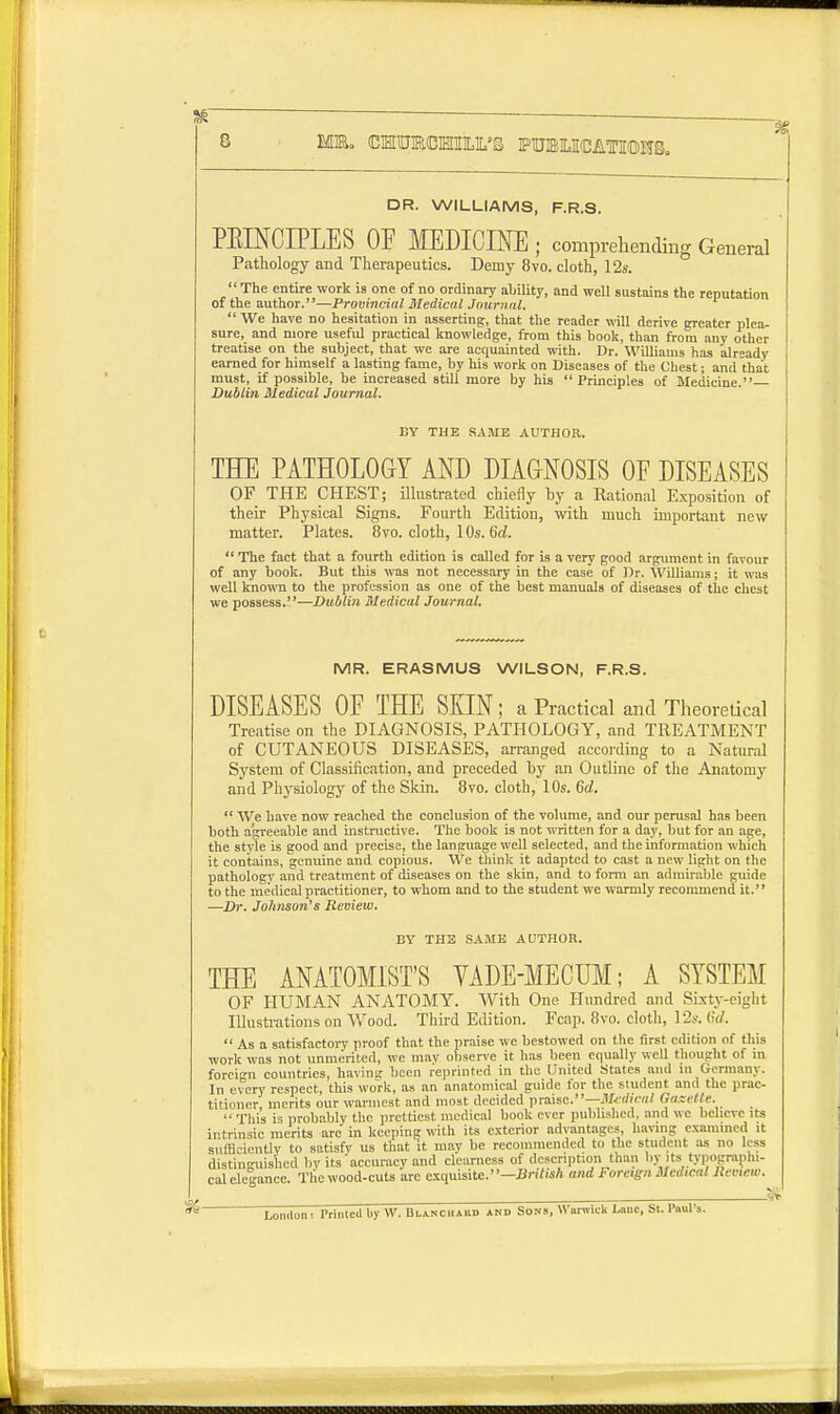 DR. WILLIAMS, F.R.S. PELNCIPLES OF MEDICINE ; comprehending General Pathology and Therapeutics. Demy 8vo. cloth, 12s.  The entire work is one of no ordinary ability, and well sustains the reputation of the author.—Provincial Medical Journal.  We have no hesitation in asserting, that the reader will derive greater plea- sure, and more useful practical knowledge, from this book, than from any other treatise on the subject, that we are acquainted with. Dr. Williams has already earned for himself a lasting fame, by his work on Diseases of the Chest; and that must, if possible, be increased still more by his  Principles of Medicine. Dublin Medical Journal. BY THE SAME AUTHOR. THE PATHOLOGY AND DIAGNOSIS OF DISEASES OF THE CHEST; illustrated chiefly by a Rational Exposition of their Physical Signs. Fourth Edition, with much important new matter. Plates. 8vo. cloth, 10s. 6d.  The fact that a fourth edition is called for is a very good argument in favour of any book. But this was not necessary in the case of Dr. Williams; it was well known to the profession as one of the best manuals of diseases of the chest we possess.—Dublin Medical Journal. MR. ERASMUS WILSON, F.R.S. DISEASES OF THE SKIN; a Practical and Theoretical Treatise on the DIAGNOSIS, PATHOLOGY, and TREATMENT of CUTANEOUS DISEASES, arranged according to a Natural System of Classification, and preceded by an Outline of the Anatomy and Physiology of the Skin. 8vo. cloth, 10s. 6d.  We have now reached the conclusion of the volume, and our perusal has been both agreeable and instructive. The book is not written for a day, but for an age, the style is good and precise, the language well selected, and the information which it contains, genuine and copious. We think it adapted to cast a new light on the pathology and treatment of diseases on the skin, and to form an admirable guide to the medical practitioner, to whom and to the student we warmly recommend it. —Dr. Johnson's Review. BY THE SAME AUTHOR. THE ANATOMIST'S VADE-MECUM; A SYSTEM OF HUMAN ANATOMY. With One Hundred and Sixty-eight Illustrations on Wood. Third Edition. Fcap. 8vo. cloth, 12s. 6d.  As a satisfactory proof that the praise we bestowed on the first edition of this work was not unmerited, we may observe it has been equally well thought of in foreign countries, having been reprinted in the United .States and in Germany. In every respect, this work, as an anatomical guide for the student and the prac- titioner, merits our wannest and most decided praise.—Sledical Gaeette.  This is probably the prettiest medical book ever published, and we believe its intrinsic merits arc in keeping with its exterior advantages, having examined it sufficiently to satisfy us that it mav be recommended to the student as no less distinguished by its accuracy and clearness of description than by its typographi- cal elegance. The wood-cuts arc exquisite.—British and Foreign Medical Review. London: Printed by VV. Blanchard anb Sons, Warwick Lane, St. Paul s.