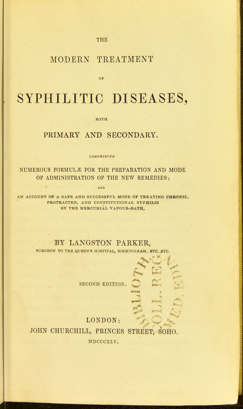 THE MODERN TREATMENT OF SYPHILITIC DISEASES, PRIMARY AND SECONDARY. COMPRISING NUMEROUS FORMULA FOR THE PREPARATION AND MODE OF ADMINISTRATION OF THE NEW REMEDIES; AN ACCOUNT OF A SAFE AND SUCCESSFUL MODE OF TREATING CHRONIC, PROTRACTED, AND CONSTITUTIONAL SYPHILIS BY THE MERCURIAL VAPOUR-BATH. BY LANGSTON PARKER, SURGEON TO THE QUEEN'S HOSPITAL, BIRMINGHAM, ETC. ETC. SECOND EDITION. ^) p£j{ LONDON: JOHN CHURCHILL, PRINCES STREET, SOIIO MDCCCXLV.