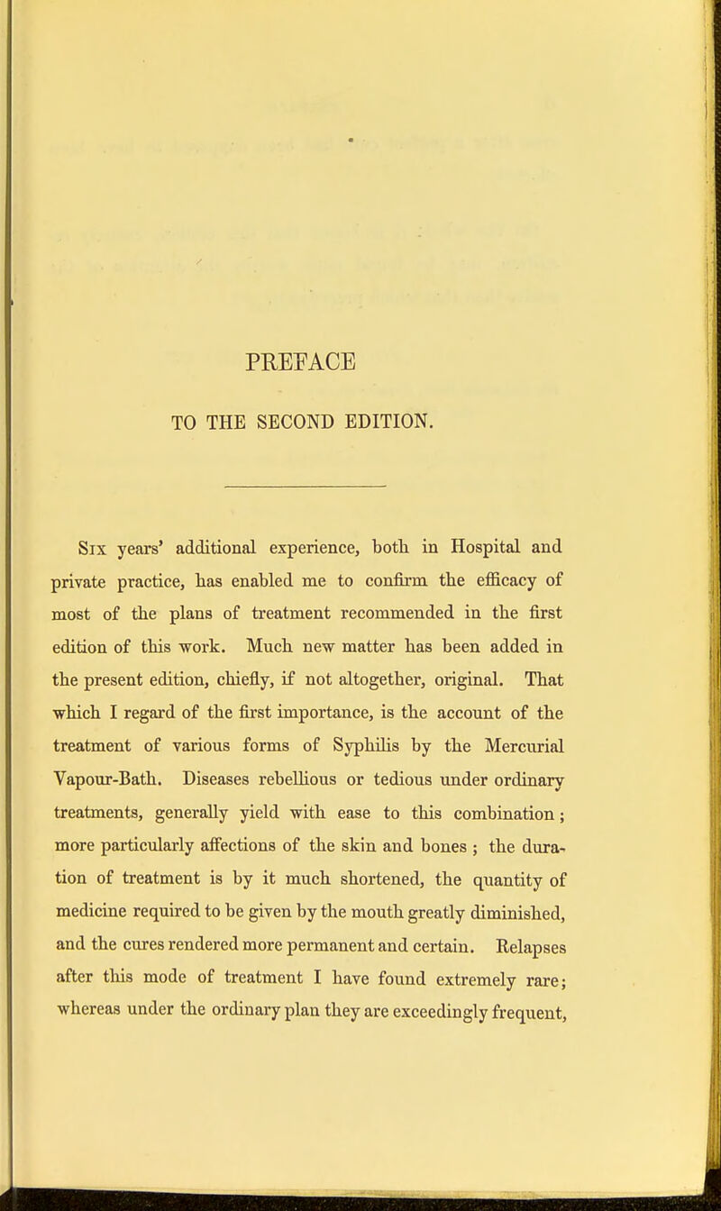 TO THE SECOND EDITION. Six years' additional experience, both in Hospital and private practice, has enabled me to confirm the efficacy of most of the plans of treatment recommended in the first edition of this work. Much new matter has been added in the present edition, chiefly, if not altogether, original. That which I regard of the first importance, is the account of the treatment of various forms of Syphilis by the Mercurial Vapour-Bath. Diseases rebellious or tedious under ordinary treatments, generally yield with ease to this combination; more particularly affections of the skin and bones ; the dura- tion of treatment is by it much shortened, the quantity of medicine required to be given by the mouth greatly diminished, and the cures rendered more permanent and certain. Relapses after this mode of treatment I have found extremely rare; whereas under the ordinary plan they are exceedingly frequent,