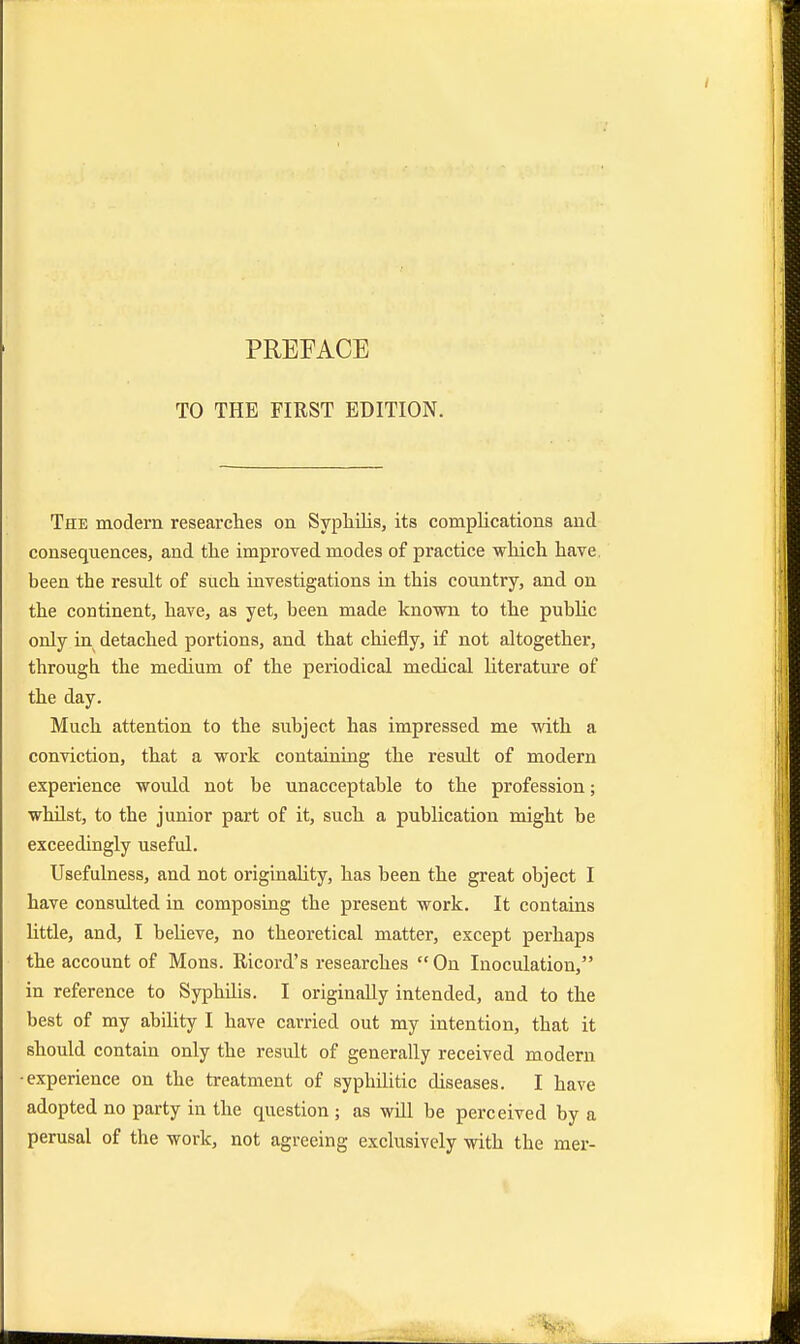 TO THE FIRST EDITION. The modern researches on Syphilis, its complications and consequences, and the improved modes of practice which have been the result of such investigations in this country, and on the continent, have, as yet, been made known to the public only in detached portions, and that chiefly, if not altogether, through the medium of the periodical medical literature of the day. Much attention to the subject has impressed me with a conviction, that a work containing the result of modern experience would not be unacceptable to the profession; whilst, to the junior part of it, such a publication might be exceedingly useful. Usefulness, and not originality, has been the great object I have consulted in composing the present work. It contains little, and, I believe, no theoretical matter, except perhaps the account of Mons. Ricord's researches On Inoculation, in reference to Syphilis. I originally intended, and to the best of my ability I have carried out my intention, that it should contain only the result of generally received modern •experience on the treatment of syphilitic diseases. I have adopted no party in the question ; as will be perceived by a perusal of the work, not agreeing exclusively with the mer-