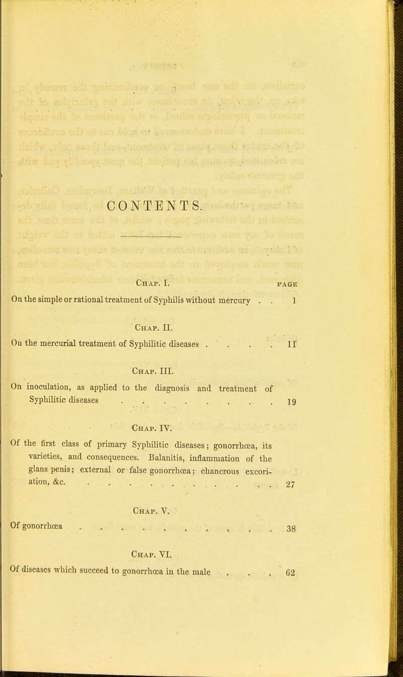 CONTENTS. Chap. I. page On the simple or rational treatment of Syphilis without mercury . . 1 Chap. II. On the mercurial treatment of Syphilitic diseases . . . .If Chap. III. On inoculation, as applied to the diagnosis and treatment of Syphilitic diseases 19 Chap. IV. Of the first class of primary Syphilitic diseases; gonorrhoea, its varieties, and consequences. Balanitis, inflammation of the glans penis; external or false gonorrhoea; chancrous excori- ation, &c. . ... . . . , t . 27 Chap. V. Of gonorrhoea , 33 Chap. VI. Of diseases which succeed to gonorrhoea in the male ... 62