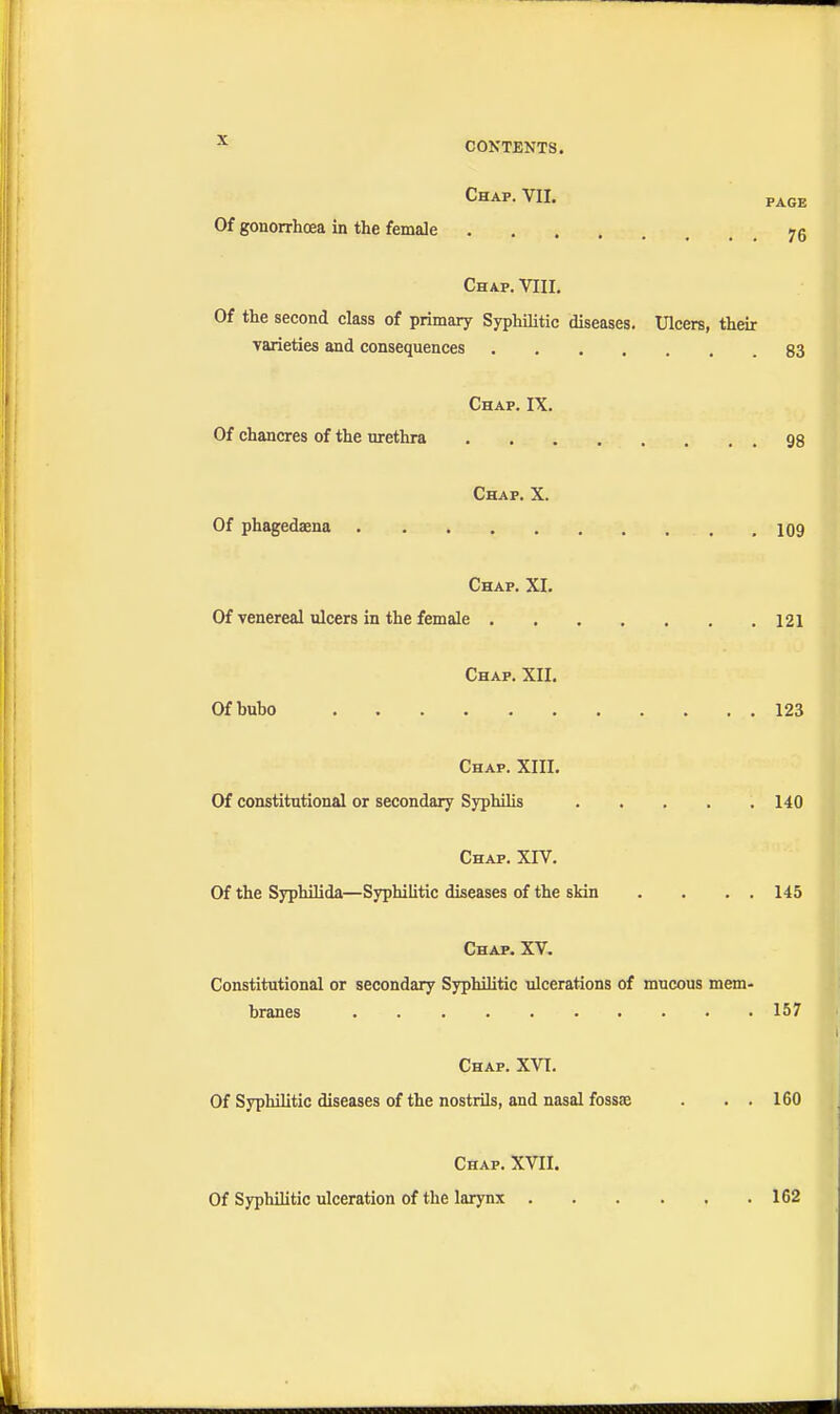 CONTENTS. Chap. VII. page Of gonorrhoea in the female 75 Chap. VIII. Of the second class of primary Syphilitic diseases. Ulcers, their varieties and consequences 83 Chap. IX. Of chancres of the urethra 98 Chap. X. Of phagedaena 109 Chap. XI. Of venereal ulcers in the female 121 Chap. XII. Of bubo 123 Chap. XIII. Of constitutional or secondary Syphilis 140 Chap. XIV. Of the Syphilida—Syphilitic diseases of the skin . . . . 145 Chap. XV. Constitutional or secondary Syphihtic ulcerations of mucous mem- branes 157 Chap. XVI. Of Syphilitic diseases of the nostrils, and nasal fossae . . . 160 Chap. XVII. Of Syphihtic ulceration of the larynx . 162