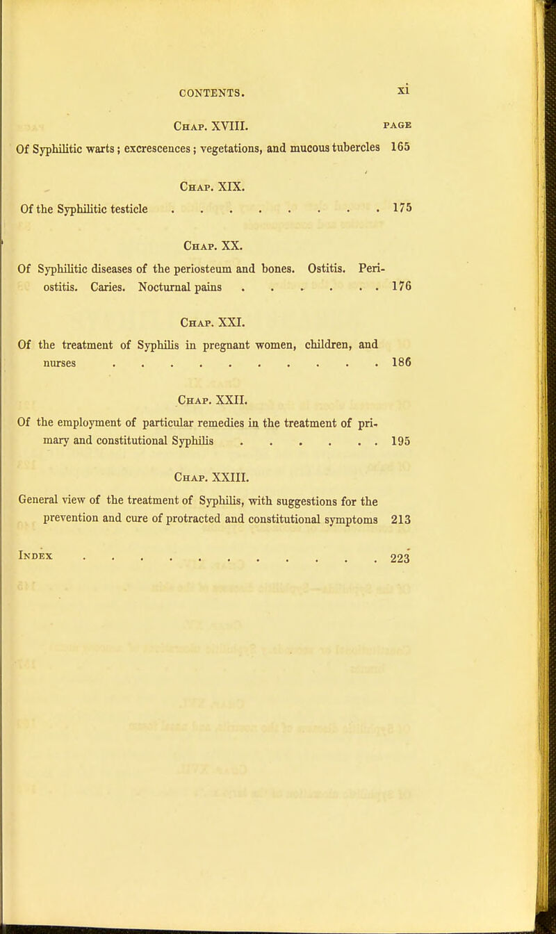 Chap. XVIII. page Of Syphilitic warts j excrescences; vegetations, and mucous tubercles 165 Chap. XIX. Of the Syphilitic testicle 175 Chap. XX. Of Syphilitic diseases of the periosteum and bones. Ostitis. Peri- ostitis. Caries. Nocturnal pains 176 Chap. XXI. Of the treatment of Syphilis in pregnant women, children, and nurses 186 Chap. XXII. Of the employment of particular remedies in the treatment of pri- mary and constitutional Syphilis 195 Chap. XXIII. General view of the treatment of Syphilis, with suggestions for the prevention and cure of protracted and constitutional symptoms 213