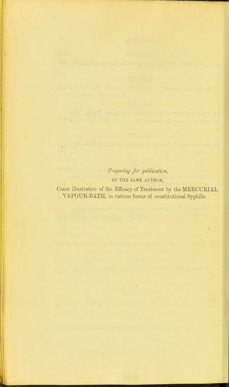 Preparing for publication, Wi THE SAME AUTHOR, Cases illustrative of the Efficacy of Treatment by the MERCURIAL VAPOUR-BATH, in various forms of constitutional Syphilis.