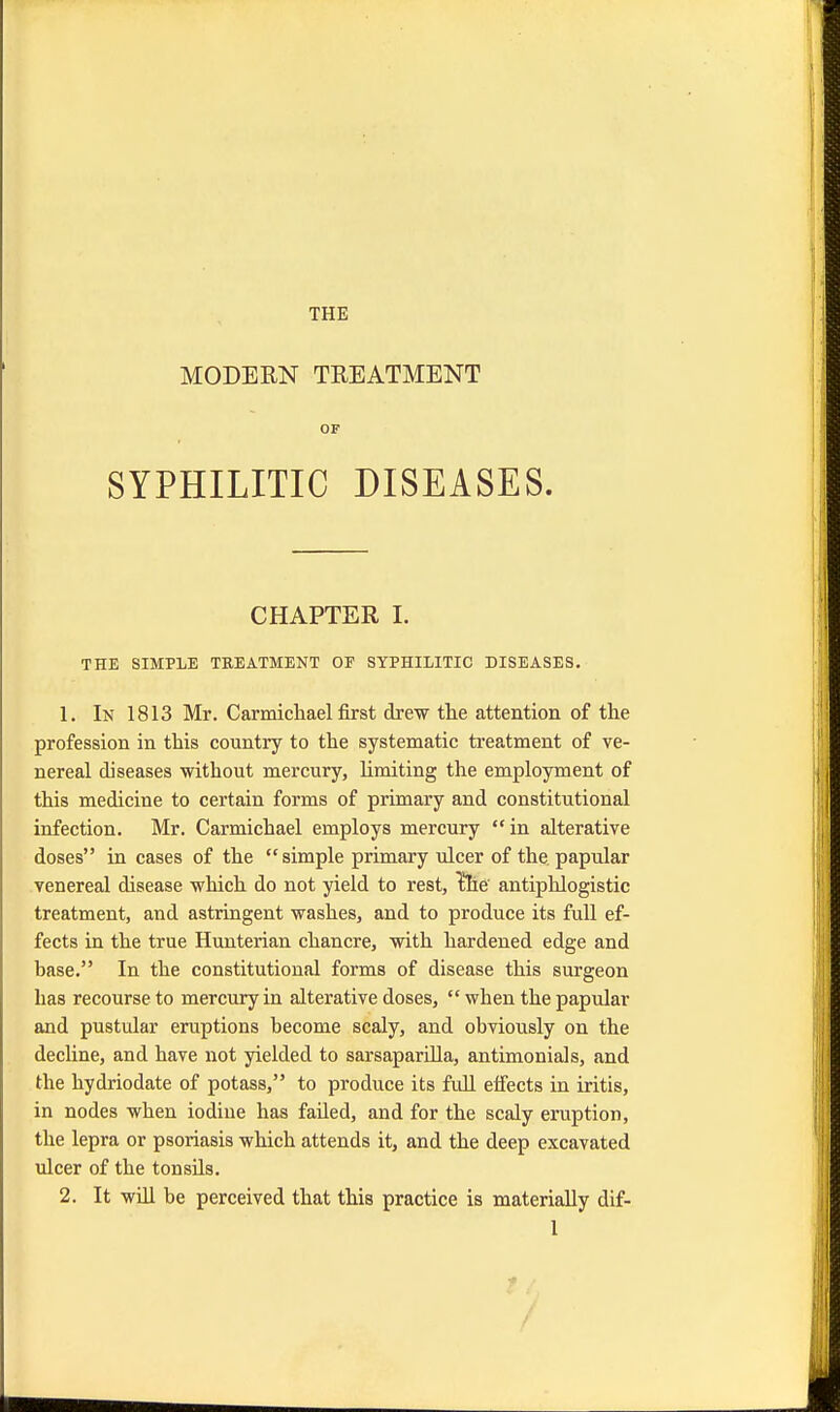 THE MODERN TREATMENT OF SYPHILITIC DISEASES. CHAPTER I. THE SIMPLE TREATMENT OF SYPHILITIC DISEASES. 1. In 1813 Mr. Carmichael first drew the attention of the profession in this country to the systematic treatment of ve- nereal diseases without mercury, limiting the employment of this medicine to certain forms of primary and constitutional infection. Mr. Carmichael employs mercury in alterative doses in cases of the  simple primary ulcer of the, papular venereal disease which do not yield to rest, l!he' antiphlogistic treatment, and astringent washes, and to produce its full ef- fects in the true Hunterian chancre, with hardened edge and base. In the constitutional forms of disease this surgeon has recourse to mercury in alterative doses,  when the papular and pustular eruptions become scaly, and obviously on the decline, and have not yielded to sarsaparilla, antimonials, and the hydriodate of potass, to produce its full effects in iritis, in nodes when iodine has failed, and for the scaly eruption, the lepra or psoriasis which attends it, and the deep excavated ulcer of the tonsils. 2. It will be perceived that this practice is materially dif-