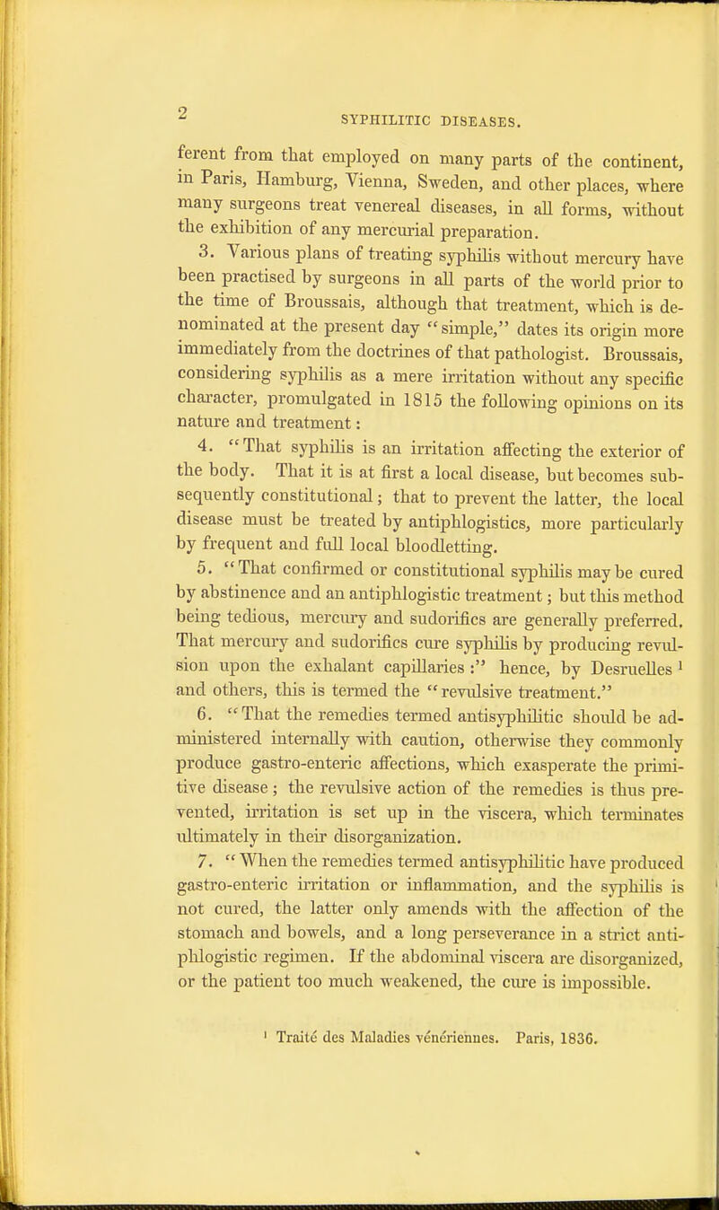 SYPHILITIC DISEASES. ferent from that employed on many parts of the continent, in Paris, Hamburg, Vienna, Sweden, and other places, where many surgeons treat venereal diseases, in all forms, without the exhibition of any mercurial preparation. 3. Various plans of treating syphilis without mercury have been practised by surgeons in all parts of the world prior to the time of Broussais, although that treatment, which is de- nominated at the present day simple, dates its origin more immediately from the doctrines of that pathologist. Broussais, considering syphilis as a mere irritation without any specific character, promulgated in 1815 the following opinions on its nature and treatment: 4. That syphilis is an irritation affecting the exterior of the body. That it is at first a local disease, but becomes sub- sequently constitutional; that to prevent the latter, the local disease must be treated by antiphlogistics, more particularly by frequent and full local bloodletting. 5. That confirmed or constitutional syphilis maybe cured by abstinence and an antiphlogistic treatment; but this method being tedious, mercury and sudorifics are generally preferred. That mercury and sudorifics cure syphilis by producing revul- sion upon the exhalant capillaries : hence, by Desruelles 1 and others, this is termed the  revulsive treatment. 6. That the remedies termed antisyphilitic should be ad- ministered internally with caution, otherwise they commonly produce gastro-enteric affections, which exasperate the primi- tive disease ; the revulsive action of the remedies is thus pre- vented, irritation is set up in the viscera, which terminates ultimately in their disorganization. 7.  When the remedies termed antisyphilitic have produced gastro-enteric irritation or inflammation, and the syphilis is not cured, the latter only amends with the affection of the stomach and bowels, and a long perseverance in a strict anti- phlogistic regimen. If the abdominal viscera are disorganized, or the patient too much weakened, the cure is impossible. 1 Traite dcs Maladies veneriennes. Paris, 1836.