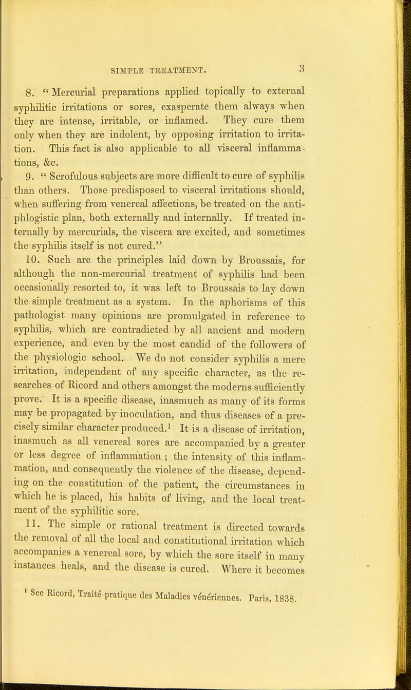 8.  Mercurial preparations applied topically to external syphilitic irritations or sores, exasperate them always when they are intense, irritable, or inflamed. They cure them only when they are indolent, by opposing irritation to irrita- tion. This fact is also applicable to all visceral inflamma- tions, &c. 9.  Scrofulous subjects are more difficult to cure of syphilis than others. Those predisposed to visceral irritations should, when suffering from venereal affections, be treated on the anti- phlogistic plan, both externally and internally. If treated in- ternally by mercurials, the viscera are excited, and sometimes the syphilis itself is not cured. 10. Such are the principles laid down by Broussais, for although the non-mercurial treatment of syphilis had been occasionally resorted to, it was left to Broussais to lay down the simple treatment as a system. In the aphorisms of this pathologist many opinions are promulgated in reference to syphilis, which are contradicted by all ancient and modern experience, and even by the most candid of the followers of the physiologic school. We do not consider syphilis a mere irritation, independent of any specific character, as the re- searches of Ricord and others amongst the moderns sufficiently prove. It is a specific disease, inasmuch as many of its forms may be propagated by inoculation, and thus diseases of a pre- cisely similar character produced.1 It is a disease of irritation, inasmuch as all venereal sores are accompanied by a greater or less degree of inflammation ; the intensity of this inflam- mation, and consequently the violence of the disease, depend- ing on the constitution of the patient, the circumstances in which he is placed, his habits of living, and the local treat- ment of the syphflitic sore. 11. The simple or rational treatment is directed towards the removal of all the local and constitutional irritation which accompanies a venereal sore, by which the sore itself in many instances beals, and the disease is cured. Where it becomes Ricord, Traite pratique des Maladies ve'nenennes. Paris, 1838.