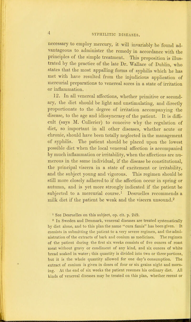 SYPHILITIC DISEASES. necessary to employ mercury, it will invariably be found ad- vantageous to administer tbe remedy in accordance with the principles of tbe simple treatment. This proposition is illus- trated by the practice of the late Dr. Wallace of Dubbin, who states that the most appalling forms of syphilis which he has met with have resulted from the injudicious application of mercurial preparations to venereal sores in a state of irritation or inflammation. 12. In all venereal affections, whether primitive or second- ary, the diet should be light and unstimulating, and directly proportionate to the degree of irritation accompanying the disease, to the age and idiosyncrasy of the patient. It is diffi- cult (says M. Cullerier) to conceive why the regulation of diet, so important in all other diseases, whether acute or chronic, should have been totally neglected in the management of syphilis. The patient should be placed upon the lowest possible diet when the local venereal affection is accompanied by much inflammation or irritability, when the affections are nu- merous in the same individual, if the disease be constitutional, the principal viscera in a state of excitement or irritabnity, and the subject young and vigorous. This regimen should be still more closely adhered to if the affection occur in spring or autumn, and is yet more strongly indicated if the patient be subjected to a mercurial course.1 Desruelles recommends a milk diet if the patient be weak and the viscera unsound.2 1 See Desruelles on this subject, op. cit. p. 249. 2 In Sweden and Denmark, venereal diseases are treated systematically by diet alone, and to this plan the name cura famis has been given. It consists in submitting the patient to a very severe regimen, and the admi- nistration of the extracts of bark and conium as medicines. The regimen of the patient during tbe first six weeks consists of five ounces of roast meat without gravy or condiment of any kind, and six ounces of wbite bread soaked in water; this quantity is divided into two or three portions, but it is the whole quantity allowed for one day's consumption. The extract of conium is given in doses of four or six grains night and morn- ing. At the end of six weeks the patient resumes his ordinary diet. All kinds of venereal diseases may be treated on this plan, whether recent or