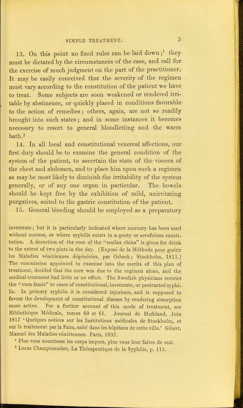 13. On this point no fixed rules can be laid down;1 they must be dictated by the circumstances of the case, and call for the exercise of much judgment on the part of the practitioner. It may be easily conceived that the severity of the regimen must vary according to the constitution of the patient we have to treat. Some subjects are soon weakened or rendered irri- table by abstinence, or quickly placed in conditions favorable to the action of remedies; others, again, are not so readily brought into such states; and in some instances it becomes necessaiy to resort to general bloodletting and the warm bath.2 14. In all local and constitutional venereal affections, our first duty should be to examine the general condition of the system of the patient, to ascertain the state of the viscera of the chest and abdomen, and to place him upon such a regimen as may be most likely to diminish the irritability of the system generally, or of any one organ in particular. The bowels should be kept free by the exhibition of mild, unirritating purgatives, suited to the gastric constitution of the patient. 15. General bleeding should be employed as a preparatory inveterate; but it is particularly indicated where mercury has been used without success, or where syphilis exists in a gouty or scrofulous consti- tution. A decoction of the root of the  smilax china is given for drink to the extent of two pints in the day. (Expose de la Methode pour guerir les Maladies veneriennes degenerees, par Osbeck; Stockholm, 1811.) The commission appointed to examine into the merits of this plan of treatment, decided that the cure was due to the regimen alone, and the medical treatment had little or no effect. The Swedish physicians restrict the  cura famis to cases of constitutional, inveterate, or protracted syphi- lis. In primary syphilis it is considered injurious, and is supposed to favour the development of constitutional disease by rendering absorption more active. For a further account of this mode of treatment, see Bibliotheque Medicale, tomes 60 et 61. Journal de Hufeland, Juin 1817 'Quelques notices sur les Institutions medicates de Stockholm, et sur le traitement par la Faim, usite dans les hopitaux de cette ville.' Gibert, Manuel des Maladies veneriennes. Paris, 1837. 1 Plus vous nourrissez les corps impure, plus vous leur faites de mal. s Lucas Championniere, La Therapeutique de la Syphilis, p. 115.