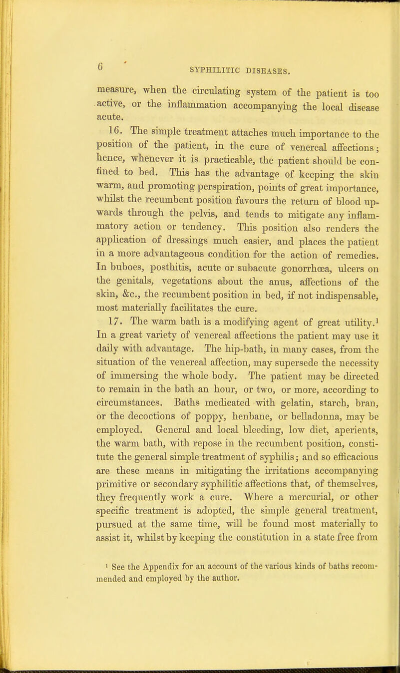 SYPHILITIC DISEASES. measure, when the circulating system of the patient is too active, or the inflammation accompanying the local disease acute. 16. The simple treatment attaches much importance to the position of the patient, in the cure of venereal affections; hence, whenever it is practicable, the patient should be con- fined to bed. This has the advantage of keeping the skin warm, and promoting perspiration, points of great importance, whilst the recumbent position favours the return of blood up- wards through the pelvis, and tends to mitigate any inflam- matory action or tendency. This position also renders the application of dressings much easier, and places the patient in a more advantageous condition for the action of remedies. In buboes, posthitis, acute or subacute gonorrhoea, ulcers on the genitals, vegetations about the anus, affections of the skin, &c, the recumbent position in bed, if not indispensable, most materially facilitates the cure. 17. The warm bath is a modifying agent of great utility.1 In a great variety of venereal affections the patient may use it daily with advantage. The hip-bath, in many cases, from the situation of the venereal affection, may supersede the necessity of immersing the whole body. The patient may be directed to remain in the bath an hour, or two, or more, according to circumstances. Baths medicated with gelatin, starch, bran, or the decoctions of poppy, henbane, or belladonna, may be employed. General and local bleeding, low diet, aperients, the warm bath, with repose in the recumbent position, consti- tute the general simple treatment of syphilis; and so efficacious are these means in mitigating the irritations accompanying primitive or secondary syphilitic affections that, of themselves, they frequently work a cure. Where a mercurial, or other specific treatment is adopted, the simple general treatment, pursued at the same time, will be found most materially to assist it, whilst by keeping the constitution in a state free from 1 See the Appendix for an account of the various kinds of baths recom- mended and employed by the author.