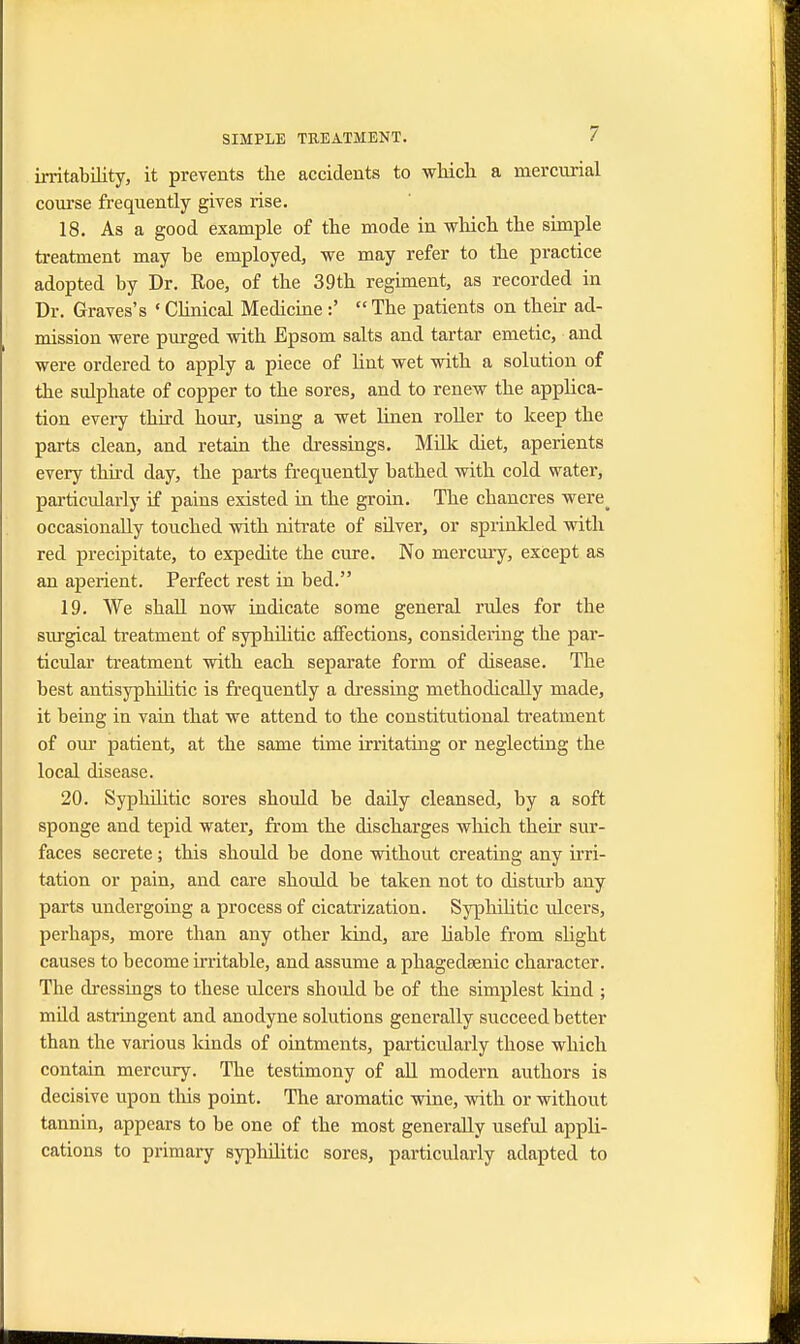 irritability, it prevents the accidents to which a mercurial course frequently gives rise. 18. As a good example of the mode in which the simple treatment may be employed, we may refer to the practice adopted by Dr. Roe, of the 39th regiment, as recorded in Dr. Graves's «Clinical Medicine :'  The patients on their ad- mission were purged with Epsom salts and tartar emetic, and were ordered to apply a piece of lint wet with a solution of the sulphate of copper to the sores, and to renew the applica- tion every third hour, using a wet linen roller to keep the parts clean, and retain the dressings. Milk diet, aperients every third day, the parts frequently bathed with cold water, particularly if pains existed in the groin. The chancres were^ occasionally touched with nitrate of silver, or sprinkled with red precipitate, to expedite the cure. No mercury, except as an aperient. Perfect rest in bed. 19. We shall now indicate some general rules for the surgical treatment of syphilitic affections, considering the par- ticular treatment with each separate form of disease. The best antisyphilitic is frequently a dressing methodically made, it being in vain that we attend to the constitutional treatment of our patient, at the same time irritating or neglecting the local disease. 20. Syphilitic sores should be daily cleansed, by a soft sponge and tepid water, from the discharges which their sur- faces secrete; this should be done without creating any irri- tation or pain, and care should be taken not to disturb any parts undergoing a process of cicatrization. Syphilitic ulcers, perhaps, more than any other kind, are liable from slight causes to become irritable, and assume a phagedsenic character. The dressings to these ulcers should be of the simplest kind ; mild astringent and anodyne solutions generally succeed better than the various kinds of ointments, particularly those which contain mercury. The testimony of all modern authors is decisive upon this point. The aromatic wine, with or without tannin, appears to be one of the most generally useful appli- cations to primary syphilitic sores, particularly adapted to