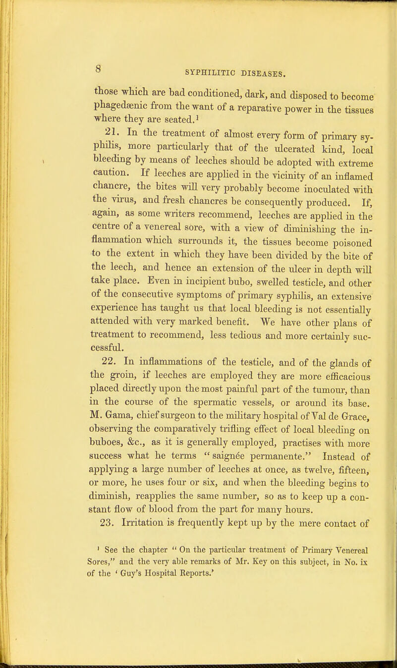 SYPHILITIC DISEASES. those which are bad conditioned, dark, and disposed to become phagedsenic from the want of a reparative power in the tissues where they are seated.1 21. In the treatment of almost every form of primary sy- philis, more particularly that of the ulcerated kind, local bleeding by means of leeches should be adopted with extreme caution. If leeches are applied in the vicinity of an inflamed chancre, the bites will very probably become inoculated with the virus, and fresh chancres be consequently produced. If, again, as some writers recommend, leeches are applied in the centre of a venereal sore, with a view of diminishing the in- flammation which surrounds it, the tissues become poisoned to the extent in which they have been divided by the bite of the leech, and hence an extension of the ulcer in depth will take place. Even in incipient bubo, swelled testicle, and other of the consecutive symptoms of primary syphilis, an extensive experience has taught us that local bleeding is not essentially attended with very marked benefit. We have other plans of treatment to recommend, less tedious and more certainly suc- cessful. 22. In inflammations of the testicle, and of the glands of the groin, if leeches are employed they are more efficacious placed directly upon the most painful part of the tumour, than in the course of the spermatic vessels, or around its base. M. Gama, chief surgeon to the military hospital of Yal de Grace, observing the comparatively trifling effect of local bleeding on buboes, &c, as it is generally employed, practises with more success what he terms saignee permanente. Instead of applying a large number of leeches at once, as twelve, fifteen, or more, he uses four or six, and when the bleeding begins to diminish, reapplies the same number, so as to keep up a con- stant flow of blood from the part for many hours. 23. Irritation is frequently kept up by the mere contact of 1 See the chapter  On the particular treatment of Primary Venereal Sores, and the very ahle remarks of Mr. Key on this subject, in No. ix of the ' Guy's Hospital Reports.'