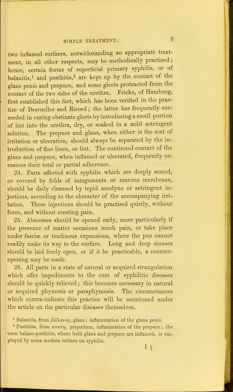 two inflamed surfaces, notwithstanding an appropriate treat- ment, in all other respects, may be methodically practised; hence, certain forms of superficial primary syphilis, or of balanitis,1 and posthitis,2 are kept up by the contact of the glans penis and prepuce, and some gleets protracted from the contact of the two sides of the urethra. Fricke, of Hamburg, first established this fact, which has been verified in the prac- tice of Desruelles and Ricord; the latter has frequently suc- ceeded in curing obstinate gleets by introducing a small portion of lint into the urethra, dry, or soaked in a mild astringent solution. The prepuce and glans, when either is the seat of irritation or ulceration, should always be separated by the in- troduction of fine linen, or lint. The continued contact of the glans and prepuce, when inflamed or ulcerated, frequently oc- casions then* total or partial adherence. 24. Parts affected with syphilis which are deeply seated, or covered by folds of integuments or mucous membrane, should be daily cleansed by tepid anodyne or astringent in- jections, according to the character of the accompanying irri- tation. These injections should be practised quietly, without force, and without creating pain. 25. Abscesses should be opened early, more particularly if the presence of matter occasions much pain, or take place under fascise or tendinous expansions, where the pus cannot readily make its way to the surface. Long and deep sinuses should be laid freely open, or if it be practicable, a counter- opening may be made. 26. All parts in a state of natural or acquired strangulation which offer impediments to the cure of syphilitic diseases should be quickly relieved; this becomes necessary in natural or acquired phymosis or paraphymosis. The circumstances which contra-indicate this practice will be mentioned under the article on the particular diseases themselves. 1 Balanitis, from (3a\avog, glans ; inflammation of the glans penis. s Posthitis, from iroarr], preputium, inflammation of the prepuce ; the term balano-posthitis, where both glans and prepuce are inflamed, is em- ployed by some modern writers on syphilis. 1 §