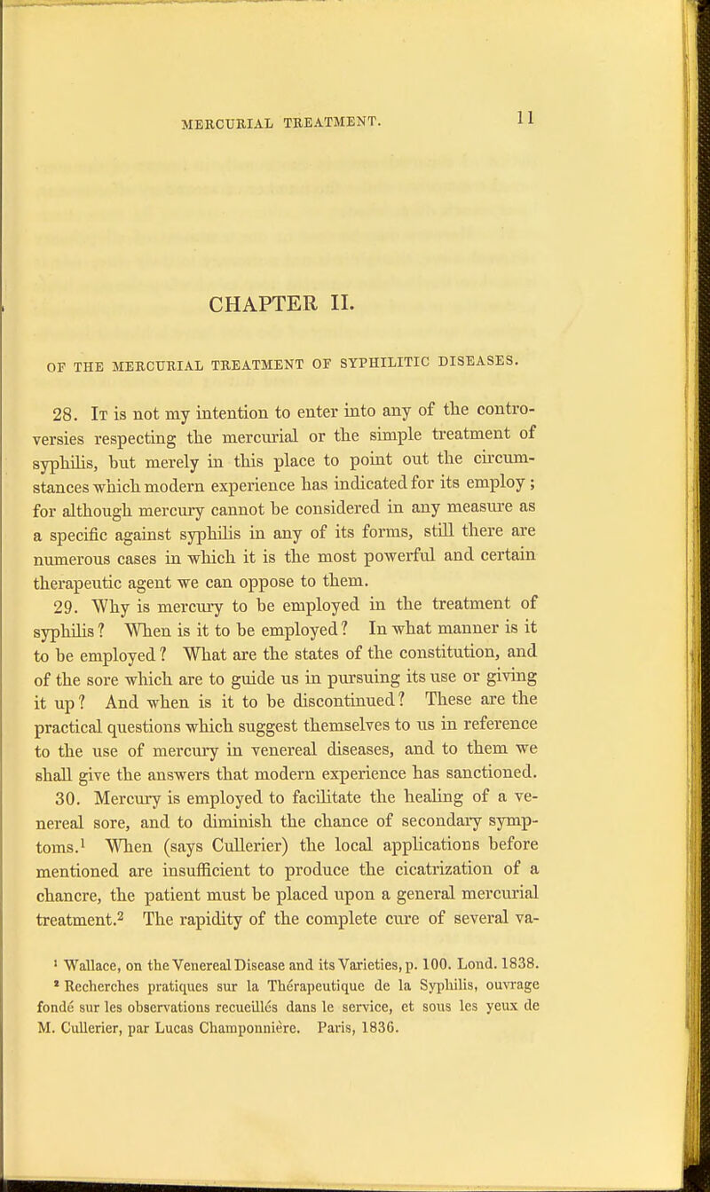 CHAPTER II. OF THE MERCURIAL TREATMENT OF SYPHILITIC DISEASES. 28. It is not my intention to enter into any of the contro- versies respecting the mercurial or the simple treatment of syphilis, but merely in this place to point out the circum- stances which modern experience has indicated for its employ ; for although mercury cannot be considered in any measure as a specific against syphilis in any of its forms, still there are numerous cases in which it is the most powerful and certain therapeutic agent we can oppose to them. 29. Why is mercury to be employed in the treatment of syphilis ? When is it to be employed ? In what manner is it to be employed ? What are the states of the constitution, and of the sore which are to guide us in pursuing its use or giving it up? And when is it to be discontinued? These are the practical questions which suggest themselves to us in reference to the use of mercury in venereal diseases, and to them we shall give the answers that modern experience has sanctioned. 30. Mercury is employed to facilitate the healing of a ve- nereal sore, and to diminish the chance of secondary symp- toms.1 When (says Cullerier) the local applications before mentioned are insufficient to produce the cicatrization of a chancre, the patient must be placed upon a general mercurial treatment.2 The rapidity of the complete cure of several va- 1 Wallace, on the Venereal Disease and its Varieties, p. 100. Lond. 1838. * Recherches pratiques sur la Therapeutique de la Syphilis, ouvrage fonde sur les observations recueilles dans le service, et sous les yeux de