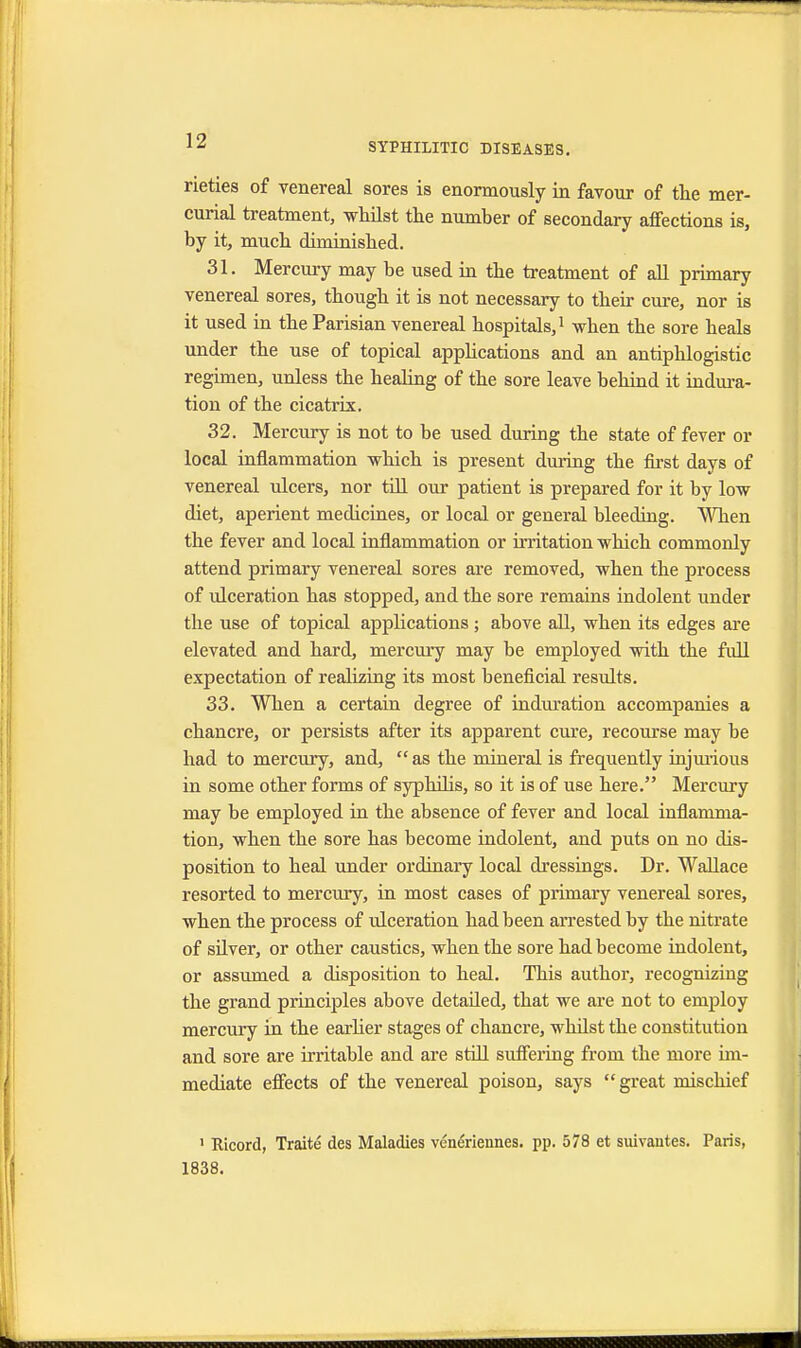SYPHILITIC DISEASES. rieties of venereal sores is enormously in favour of the mer- curial treatment, whilst the number of secondary affections is, by it, much diminished. 31. Mercury may be used in the treatment of all primary venereal sores, though it is not necessary to their cure, nor is it used in the Parisian venereal hospitals,1 when the sore heals under the use of topical applications and an antiphlogistic regimen, unless the healing of the sore leave behind it indura- tion of the cicatrix. 32. Mercury is not to be used during the state of fever or local inflammation which is present during the first days of venereal ulcers, nor till our patient is prepared for it by low diet, aperient medicines, or local or general bleeding. When the fever and local inflammation or irritation which commonly attend primary venereal sores are removed, when the process of ulceration has stopped, and the sore remains indolent under the use of topical applications; above all, when its edges are elevated and hard, mercury may be employed with the full expectation of realizing its most beneficial results. 33. When a certain degree of induration accompanies a chancre, or persists after its apparent cure, recourse may be had to mercury, and,  as the mineral is frequently injurious in some other forms of syphilis, so it is of use here. Mercury may be employed in the absence of fever and local inflamma- tion, when the sore has become indolent, and puts on no dis- position to heal under ordinary local dressings. Dr. Wallace resorted to mercury, in most cases of primary venereal sores, when the process of ulceration had been arrested by the nitrate of silver, or other caustics, when the sore had become indolent, or assumed a disposition to heal. This author, recognizing the grand principles above detailed, that we are not to employ mercury in the earlier stages of chancre, whilst the constitution and sore are irritable and are still suffering from the more im- mediate effects of the venereal poison, says great mischief ' Ricord, Traite des Maladies vcneriennes. pp. 578 et suivantes. Paris, 1838.