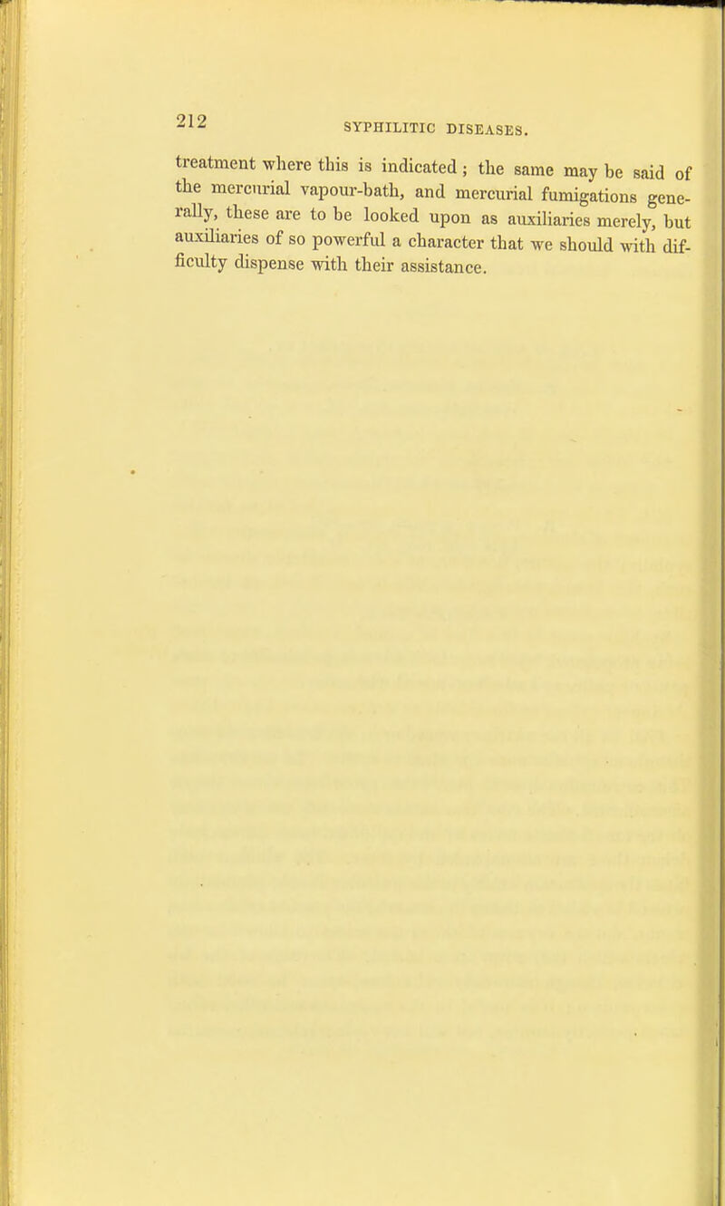 SYPHILITIC DISEASES. treatment where this is indicated; the same may be said of the mercurial vapour-bath, and mercurial fumigations gene- rally, these are to be looked upon as auxiliaries merely, but auxiliaries of so powerful a character that we should with dif- ficulty dispense with their assistance.