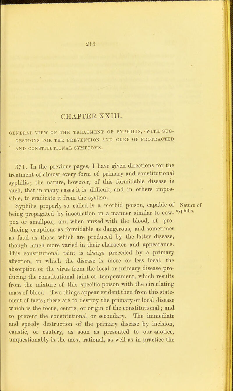 CHAPTER XXIII. GENERAL VIEW OF THE TREATMENT OF SYPHILIS, 'WITH SUG- GESTIONS FOR. THE PREVENTION AND CURE OF PROTRACTED ' AND CONSTITUTIONAL SYMPTOMS. 371. In the previous pages, I have given directions for the treatment of almost every form of primary and constitutional syphilis; the nature, however, of this formidable disease is such, that in many cases it is difficult, and in others impos- sible, to eradicate it from the system. Syphilis properly so called is a morbid poison, capable of Nature being propagated by inoculation in a manner simdar to cow- syPhllis- pox or smallpox, and when mixed with the blood, of pro- ducing eruptions as formidable as dangerous, and sometimes as fatal as those which are produced by the latter disease, though much more varied in their character and appearance. This constitutional taint is always preceded by a primary affection, in which the disease is more or less local, the absorption of the virus from the local or primary disease pro- ducing the constitutional taint or temperament, which results from the mixture of this specific poison with the circulating mass of blood. Two things appear evident then from this state- ment of facts; these are to destroy the primary or local disease which is the focus, centre, or origin of the constitutional; and to prevent the constitutional or secondary. The immediate and speedy destruction of the primary disease by incision, caustic, or cautery, as soon as presented to our -*notice, unquestionably is the most rational, as well as in practice the